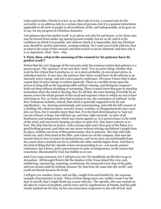 trials and troubles. Clearly it is hot, as we often take it to be, a counsel only for the
sorrowful, or an address only to a certain class of persons, hut it is a general exhortation
applicable to all sorts of people in all conditions of life, and indispensable, as he goes on
to say, for any progress in Christian character.
‘Let patience have her perfect work’ is an advice not only for sad hearts, or for those who
may be bowed down under any special present trouble, but for us all. And it is the
condition on which it is possible, and without which it is impossible, that any Christian
man should be ‘perfect and entire, wanting nothing.’ So I want you to look with me, first
at what is the scope of this counsel; and then at how it can be obtained; and then why it
is so important: what - how - why.
I. First, then, what is the meaning of the counsel to ‘let patience have its
perfect work’?
Notice that the very language of the text puts aside the common notion that patience is a
passive grace. The ‘patience’ of my text does ‘work.’ It is an active thing, whether that
work be the virtues that it produces, or, as is more probable, its own preservation, in
unbroken activity. In any case, the patience that James would have us all cultivate is an
intensely active energy, and not a mere passive endurance. Of course I know that it takes
a great deal of active energy to endure passively. There is a terrible strain upon the
nerves in lying still on the operating-table without wincing, and letting the surgeon’s
knife cut deep without shrinking or screaming. There is much force that goes to standing
motionless when the wind is blowing. But, for all that, the mere bearing of trouble by no
means covers the whole ground of this royal and supreme virtue to which my text is here
exhorting us. For, as I have often had occasion to say, the conception of ‘patience’ in the
New Testament includes, indeed, that which is generally supposed to be its sole
signification - viz., bearing unresistingly and unmurmuring, and with the full consent of
a yielding will, whatever pains, sorrows, losses, troubles, or disappointments may come
into our lives, but it includes more than that. It is the fixed determination to ‘bate not
one jot of heart or hope, but still bear up, and steer right onwards,’ in spite of all
hindrances and antagonisms which may storm against us. It is perseverance in the teeth
of the wind, and not merely keeping our place in spite of it, that James exhorts us to
here. The ship that lies at anchor, with a strong cable and a firm grip of the flukes in a
good holding-ground, and rides out any storm without stirring one fathom’s length from
its place, exhibits one form of this perseverance, that is patience. The ship with sails
wisely set, and a firm hand at the tiller, and a keen eye on the compass, that uses the
utmost blast to hear it nearer its desired haven, and never yaws one hairbreadth from
the course that is marked out for it, exhibits the other and the higher form. And that is
the kind of thing that the Apostle is here recommending to us - not merely passive
endurance, but a brave, active perseverance in spite of antagonisms, in the course that
conscience, illuminated by God, has bidden us to run.
And if you want instances of it I will give you two ‘He steadfastly set His face to go to
Jerusalem.’ All through Christ’s life the shadow of the Cross closed His view; and,
unfaltering, unswerving, unresting, unreluctant, He measured every step of the path,
and was turned aside by nothing; because ‘for that hour He came into the world,’ and
could not blench because He loved.
I will give you another, lower, and yet like, caught from and kindled by, the supreme
example of persistence in duty. ‘None of these things move me, neither count I my life
dear to myself, that I might finish my course with joy.’ The Apostle, who was warned on
all sides by voices of prophets, and by tears and by supplications of friends, had his path
clearly marked out for him, by his own conscience responsive to the will of God. And
 