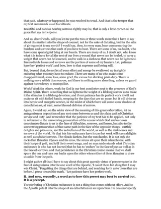 that path, whatsoever happened, he was resolved to tread. And that is the temper that
my text commands us all to cultivate.
Beautiful and hard as bearing sorrows rightly may be, that is only a little corner o£ the
grace that my text enjoins.
And so, dear friends, will you let me put the two or three words more that I have to say
about this matter into the shape of counsel, not for the sake of dictating, but for the sake
of giving point to my words? I would say, then, to every man, bear unmurmuring the
burdens and sorrows that each of you have to bear. There are some of us, no doubt, who
have some special grief lying at our hearts. There are many of us, I doubt not, who know
what it is to have for all the rest of our lives a wound that never can be healed, to carry a
weight that never can be lessened, and to walk in a darkness that never can be lightened.
Irremediable losses and sorrows are the portion of some of my hearers. Let, patience
have her ‘perfect work’; and bow, bow to that supreme and loving will.
But, beyond that, do not let all your effort and energy be swallowed up in rightly
enduring what you may have to endure. There are many of us who make some
disappointment, some loss, some grief, the excuse for shirking plain duty. There is
nothing more selfish than sorrow, and there is nothing more absorbing, unless we guard
against its tendency to monopolise.
Work! Work for others, work for God is our best comforter next to the presence of God’s
Divine Spirit. There is nothing that so lightens the weight of a lifelong sorrow as to make
it the stimulus to a lifelong devotion; and if our patience has its perfect work it will not
make us sit with folded hands, weeping for the days that are no more, but it will drive us
into heroic and energetic service, in the midst of which there will come some shadow of
consolation or, at least, some blessed oblivion of sorrow.
Again, I weald say, on the wider view of the meaning of this great exhortation, let no
antagonism or opposition of any sort come between us and the plain path of Christian
service and duty. And remember that the patience of my text has to be applied, not only
in reference to the unswerving prosecution of the course which God and our own
consciences dictate to us in the face of dificulties, sorrows, and losses, but also to the
unswerving prosecution of that same path in the face of the opposite things - earthly
delights and pleasures, and the seductions of the world, as well as the darknesses and
sorrows of the world. He that lets hie endurance have its perfect work will scorn delights
as well as subdue sorrows. The clouds darken, but the sun dazzles. It is not only the
rocks that threaten Ulysses and his crew, the sirens sit upon their island home, with
their harps of gold, and trill their sweet songs, and no man understands what Christian
endurance is who has not learned that he has to ‘endure’ in the face of joys as well as in
the face of sorrows, and that persistence in the Christian course means that we shall
spurn the one and turn our backs upon the other when either of them threaten to draw
us aside from the path.
I might gather all that I have to say about this great queenly virtue of perseverance in the
face of antagonisms into the one word of the Apostle, ‘I count them but dung that I may
win Christ.’ ‘Forgetting the things that are behind, and reaching forth unto those that are
before, I press toward the mark.’ ‘Let patience have her perfect work.’
II. And now, secondly, a word as to how this preset may best be carried out.
It is a precept.
The perfecting of Christian endurance is not a thing that comes without effort. And so
the Apostle puts it into the shape of an exhortation or an injunction. He does not specify
 