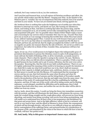 methods, but I may venture to do so, in a few sentences.
And I put first and foremost here, as in all regions of Christian excellence and effort, the
one specific which makes men like the Master - keeping near Him. As the Epistle to the
Hebrews puts it, ‘consider’ (by way of comparison) Him that endured, lest ye be wearied
and faint in your minds. ‘Ye have not yet resisted unto blood, striving against sin.’
Oh, brethren! there is nothing that sucks the brightness out of earthly joys when they
threaten to interrupt our course, and dazzle our eyes, like turning our attention to
Christ, and looking at Him. And there is nothing that takes the poison-sting, and the
irritation consequent on it, out of earthly sorrows like remembering the’ Man of sorrows
and acquainted with grief.’ Am I to grumble when I think of Him? Shall I make a moan
and a mourning for my sorrows when I remember His? Am I to say, ‘O Lord! Thou hast
given me as much as I can manage in bearing this terrible blow which Thou hast aimed
at me, without repining against Thee. I cannot do any work because I have got so much
to bear’? Are we to say that when we remember how He counted not His life dear to
Himself, and bore all, and did all, that He might accomplish the Father’s will? Do not let
us magnify our griefs, but measure them by the side of Christ’s. Do not let us yield to our
impatience, but rather let us think of Him. Consider Him, and patience will have her
perfect work.
Again, let me say, if we would possess in its highest degree this indispensable grace of
persistent determination to pursue the Christian course in spite of all antagonisms, we
must cultivate the habit of thinking of life, in all its vicissitudes, as mainly meant to
make character. That is what the Apostle is saying in the context. He says, ‘Brethren,
count it all joy when you fall into divers temptations.’ That is a paradox. It bids a man to
be glad because he has trouble and is sad. It seems ridiculous, but the next verse solves
the paradox: ‘Knowing this, that the trial of your faith worketh patience.’ That is to say -
if I rightly understand the meaning of this world in its bearing on myself, the intention of
my whole life to make me what God would have me to be, then I shall not measure
things by their capacity to delight and please taste, ambitions, desires, or sense, but only
by their power to mould me into His likeness. If I understand that the meanings of
sorrow and joy are one, that God intends the same when He gives and when He
withdraws, that the fervid suns of autumn and the biting blasts of November equally
tend to the production of the harvest, that day and night come from the same cause - the
revolution of the earth; if I understand that life is but the scaffolding for building
character, and that, if I take out of this world, with all its fading sweets and its fleeting
sadnesses, a soul enlarged, ennobled by difficulties and by gladnesses, then I shall
welcome them both when they come, and neither the one nor the other will be able to
deflect me from my course.
And so, lastly, about this matter, I would say bring the future into immediate connection
with the present, and that will illuminate the dark places, will minimise the sorrows, will
make the crooked things straight and the rough places plain, will prevent joy from being
absorbing, and anxiety from being corroding, and sorrow from being monopolising, and
will enable us to understand how all that is here is but preparatory and disciplinary for
that great and serene future. And so the light affliction, which is but for a moment, will
not be so very hard to bear; and the efforts at likeness to Jesus Christ, the consequences
of which will last through eternity, will not be so very difficult to keep up; and patience,
fed by contemplation of the suffering Christ, and nurtured further by consideration of
the purpose of life, and stimulated by the vision of the future to which life here is but the
vestibule, will have ‘her perfect work.’
III. And, lastly, Why is this grace so important? James says, with his
 