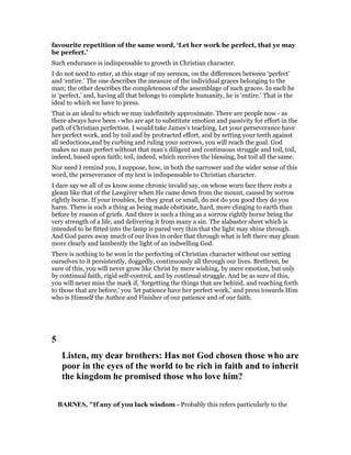 favourite repetition of the same word, ‘Let her work be perfect, that ye may
be perfect.’
Such endurance is indispensable to growth in Christian character.
I do not need to enter, at this stage of my sermon, on the differences between ‘perfect’
and ‘entire.’ The one describes the measure of the individual graces belonging to the
man; the other describes the completeness of the assemblage of such graces. In each he
is ‘perfect,’ and, having all that belongs to complete humanity, he is ‘entire.’ That is the
ideal to which we have to press.
That is an ideal to which we may indefinitely approximate. There are people now - as
there always have been - who are apt to substitute emotion and passivity for effort in the
path of Christian perfection. I would take James’s teaching. Let your perseverance have
her perfect work, and by toil and by protracted effort, and by setting your teeth against
all seductions,and by curbing and ruling your sorrows, you will reach the goal. God
makes no man perfect without that man’s diligent and continuous struggle and toil, toil,
indeed, based upon faith; toil, indeed, which receives the blessing, but toil all the same.
Nor need I remind you, I suppose, how, in both the narrower and the wider sense of this
word, the perseverance of my text is indispensable to Christian character.
I dare say we all of us know some chronic invalid say, on whose worn face there rests a
gleam like that of the Lawgiver when He came down from the mount, caused by sorrow
rightly borne. If your troubles, be they great or small, do not do you good they do you
harm. There is such a thing as being made obstinate, hard, more clinging to earth than
before by reason of griefs. And there is such a thing as a sorrow rightly borne being the
very strength of a life, and delivering it from many a sin. The alabaster sheet which is
intended to be fitted into the lamp is pared very thin that the light may shine through.
And God pares away much of our lives in order that through what is left there may gleam
more clearly and lambently the light of an indwelling God.
There is nothing to be won in the perfecting of Christian character without our setting
ourselves to it persistently, doggedly, continuously all through our lives. Brethren, be
sure of this, you will never grow like Christ by mere wishing, by mere emotion, but only
by continual faith, rigid self-control, and by continual struggle. And be as sure of this,
you will never miss the mark if, ‘forgetting the things that are behind, and reaching forth
to those that are before,’ you ‘let patience have her perfect work,’ and press towards Him
who is Himself the Author and Finisher of our patience and of our faith.
5
Listen, my dear brothers: Has not God chosen those who are
poor in the eyes of the world to be rich in faith and to inherit
the kingdom he promised those who love him?
BAR ES, "If any of you lack wisdom - Probably this refers particularly to the
 