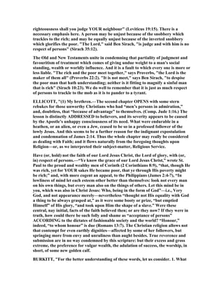 righteousness shall you judge YOUR neighbour" (Leviticus 19:15). There is a
necessary emphasis here. A person may be unjust because of the snobbery which
truckles to the rich; and may be equally unjust because of the inverted snobbery
which glorifies the poor. "The Lord," said Ben Sirach, "is judge and with him is no
respect of persons" (Sirach 35:12).
The Old and ew Testaments unite in condemning that partiality of judgment and
favouritism of treatment which comes of giving undue weight to a man's social
standing, wealth or worldly influence. And it is a fault to which every one is more or
less liable. "The rich and the poor meet together," says Proverbs, "the Lord is the
maker of them all" (Proverbs 22:2). "It is not meet," says Ben Sirach, "to despise
the poor man that hath understanding; neither is it fitting to magnify a sinful man
that is rich" (Sirach 10:23). We do well to remember that it is just as much respect
of persons to truckle to the mob as it is to pander to a tyrant.
ELLICOTT, "(1) My brethren.—The second chapter OPE S with some stern
rebukes for those unworthy Christians who had “men’s persons in admiration,”
and, doubtless, that “because of advantage” to themselves. (Comp. Jude 1:16.) The
lesson is distinctly ADDRESSED to believers, and its severity appears to be caused
by the Apostle’s unhappy consciousness of its need. What were endurable in a
heathen, or an alien, or even a Jew, ceased to be so in a professed follower of the
lowly Jesus. And this seems to be a further reason for the indignant expostulation
and condemnation of James 2:14. Thus the whole chapter may really be considered
as dealing with Faith; and it flows naturally from the foregoing thoughts upon
Religion—or, as we interpreted their subject-matter, Religious Service.
Have (or, hold) not the faith of our Lord Jesus Christ, the Lord of glory, with (or,
in) respect of persons.—“Ye know the grace of our Lord Jesus Christ,” wrote St.
Paul to the proud and wealthy men of Corinth (2 Corinthians 8:9), “that, though He
was rich, yet for YOUR sakes He became poor, that ye through His poverty might
be rich;” and, with more cogent an appeal, to the Philippians (James 2:4-7), “In
lowliness of mind let each esteem other better than themselves: look not every man
on his own things, but every man also on the things of others. Let this mind be in
you, which was also in Christ Jesus: Who, being in the form of God”—i.e., Very
God, and not appearance merely—nevertheless “thought not His equality with God
a thing to be always grasped at,” as it were some booty or prize, “but emptied
Himself” of His glory, “and took upon Him the shape of a slave.” Were these
central, nay initial, facts of the faith believed then; or are they now? If they were in
truth, how could there be such folly and shame as “acceptance of persons”
ACCORDI G to the dictates of fashionable society and the world? “Honour,”
indeed, “to whom honour” is due (Romans 13:7). The Christian religion allows not
that contempt for even earthly dignities—affected by some of her followers, but
springing more from envy and unruliness than aught besides. True reverence and
submission are in no way condemned by this scripture: but their excess and gross
extreme, the preference for vulgar wealth, the adulation of success, the worship, in
short, of some new golden calf.
BURKITT, "For the better understanding of these words, let us consider. 1. What
 