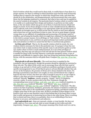 kind of wisdom which they would need in their trials, to enable them to bear them in a
proper manner, for there is nothing in which Christians more feel the need of heavenly
wisdom than in regard to the manner in which they should bear trials, and what they
should do in the perplexities, and disappointments, and bereavements that come upon
them; but the language employed is so general, that what is here said may be applied to
the need of wisdom in all respects. The particular kind of wisdom which we need in trials
is to enable us to understand their design and tendency; to perform our duty under
them, or the new duties which may grow out of them; to learn the lessons which God
designs to teach, for he always designs to teach us some valuable lessons by affliction;
and to cultivate such views and feelings as are appropriate under the peculiar forms of
trial which are brought upon us; to find out the sins for which we have been afflicted,
and to learn how we may avoid them in time to come. We are in great danger of going
wrong when we are afflicted; of complaining and murmuring; of evincing a spirit of
rebellion, and of losing the benefits which we might have obtained if we had submitted
to the trial in a proper manner. So in all things we “lack wisdom.” We are short-sighted;
we have hearts prone to sin; and there are great and important matters pertaining to
duty and salvation on which we cannot but feel that we need heavenly guidance.
Let him ask of God - That is, for the specific wisdom which he needs; the very
wisdom which is necessary for him in the particular case. It is proper to bear the very
case before God; to make mention of the specific want; to ask of God to guide us in the
very matter where we feel so much embarrassment. It is one of the privileges of
Christians, that they may not only go to God and ask him for that general wisdom which
is needful for them in life, but that whenever a particular emergency arises, a case of
perplexity and difficulty in regard to duty, they may bring that particular thing before his
throne, with the assurance that he will guide them. Compare Psa_25:9; Isa_37:14; Joe_
2:17.
That giveth to all men liberally - The word men here is supplied by the
translators, but not improperly, though the promise should be regarded as restricted to
those who ask. The object of the writer was to encourage those who felt their need of
wisdom, to go and ask it of God; and it would not contribute anything to furnish such a
specific encouragement to say of God that he gives to all men liberally whether they ask
or not. In the Scriptures, the promise of divine aid is always limited to the desire. No
blessing is promised to man that is not sought; no man can feel that he has a right to
hope for the favor of God, who does not value it enough to pray for it; no one ought to
obtain it, who does not prize it enough to ask for it. Compare Mat_7:7-8. The word
rendered “liberally” haploos - means, properly, “simply;” that is, in simplicity,
sincerity, reality. It occurs nowhere else in the New Testament, though the
corresponding noun occurs in Rom_12:8; 2Co_1:12; 2Co_11:3, rendered simplicity; in
2Co_8:2; 2Co_9:13, rendered “liberality,” and “liberal;” 2Co_9:11, rendered
“bountifulness;” and Eph_6:5; Col_3:22, rendered “singleness,” of the heart. The idea
seems to be that of openness, frankness, generosity; the absence of all that is sordid and
contracted; where there is the manifestation of generous feeling, and liberal conduct. In
a higher sense than in the case of any man, all that is excellent in these things is to be
found in God; and we may therefore come to him feeling that in his heart there is more
that is noble and generous in bestowing favors than in any other being. There is nothing
that is stinted and close; there is no partiality; there is no withholding of his favor
because we are poor, and unlettered, and unknown.
And upbraideth not - Does not reproach, rebuke, or treat harshly. He does not
coldly repel us, if we come and ask what we need, though we do it often and with
importunity. Compare Luk_18:1-7. The proper meaning of the Greek word is to rail at,
 