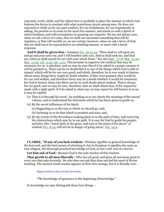 reproach, revile, chide; and the object here is probably to place the manner in which God
bestows his favors in contrast with what sometimes occurs among men. He does not
reproach or chide us for our past conduct; for our foolishness; for our importunity in
asking. He permits us to come in the most free manner, and meets us with a Spirit of
entire kindness, and with promptness in granting our requests. We are not always sure,
when we ask a favor of a man, that we shall not encounter something that will be
repulsive, or that will mortify us; we are certain, however, when we ask a favor of God,
that we shall never be reproached in an unfeeling manner, or meet with a harsh
response.
And it shall be given him - Compare Jer_29:12-13; “Then shall ye call upon me,
and go and pray unto me, and I will hearken unto you. And ye shall seek me, and find
me, when ye shall search for me with your whole heart.” See also Mat_7:7-8; Mat_21:22;
Mar_11:24; 1Jo_3:22; 1Jo_5:14. This promise in regard to the wisdom that may be
necessary for us, is absolute; and we may be sure that if it be asked in a proper manner it
will be granted us. There can be no doubt that it is one of the things which God is able to
impart; which will be for our own good; and which, therefore, he is ever ready to bestow.
About many things there might be doubt whether, if they were granted, they would be
for our real welfare, and therefore there may be a doubt whether it would be consistent
for God to bestow them; but there can be no such doubt about wisdom. That is always
for our good; and we may be sure, therefore, that we shall obtain that, if the request be
made with a right spirit. If it be asked in what way we may expect he will bestow it on us,
it may be replied:
(1) That it is through his word - by enabling us to see clearly the meaning of the sacred
volume, and to understand the directions which he has there given to guide us;
(2) By the secret influences of his Spirit.
(a) Suggesting to us the way in which we should go, and,
(b) Inclining us to do that which is prudent and wise; and,
(3) By the events of His Providence making plain to us the path of duty, and removing
the obstructions which may be in our path. It is easy for God to guide his people;
and they who “watch daily at the gates, and wait at the posts of the doors” of
wisdom Pro_8:34, will not be in danger of going astray. Psa_25:9.
CLARKE, "If any of you lack wisdom - Wisdom signifies in general knowledge of
the best end, and the best means of attaining it; but in Scripture it signifies the same as
true religion, the thorough practical knowledge of God, of one’s self, and of a Savior.
Let him ask of God - Because God is the only teacher of this wisdom.
That giveth to all men liberally - Who has all good, and gives all necessary good to
every one that asks fervently. He who does not ask thus does not feel his need of Divine
teaching. The ancient Greek maxim appears at first view strange, but it is literally true: -
Αρχη γνωσεως της αγνοιας ᅧ γνωσις.
“The knowledge of ignorance is the beginning of knowledge.”
In knowledge we may distinguish these four things: -
 
