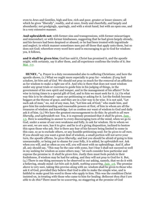 even to Jews and Gentiles, high and low, rich and poor, greater or lesser sinners; all
which he gives "liberally", readily, and at once, freely and cheerfully, and largely and
abundantly; not grudgingly, sparingly, and with a strait hand, but with an open one, and
in a very extensive manner.
And upbraideth not; with former sins and transgressions, with former miscarriages
and misconduct; or with former kindnesses, suggesting that he had given largely already,
and his favours had been despised or abused; or he had been treated with ingratitude
and neglect; in which manner sometimes men put off those that apply unto them, but so
does not God; wherefore every word here used is encouraging to go to God for wisdom:
yea, it follows,
and it shall be given him; God has said it, Christ has promised it, and the apostle
might, with certainty, say it after them, and all experience confirms the truths of it; See
Mat_7:7.
HE RY, "4. Prayer is a duty recommended also to suffering Christians; and here the
apostle shows, (1.) What we ought more especially to pray for - wisdom: If any lack
wisdom, let him ask of God. We should not pray so much for the removal of an affliction
as for wisdom to make a right use of it. And who is there that does not want wisdom
under any great trials or exercises to guide him in his judging of things, in the
government of his own spirit and temper, and in the management of his affairs? To be
wise in trying times is a special gift of God, and to him we must seek for it. (2.) In what
way this is to be obtained - upon our petitioning or asking for it. Let the foolish become
beggars at the throne of grace, and they are in a fair way to be wise. It is not said, “Let
such ask of man,” no, not of any man, but, “Let him ask of God,” who made him, and
gave him his understanding and reasonable powers at first, of him in whom are all the
treasures of wisdom and knowledge. Let us confess our want of wisdom to God and daily
ask it of him. (3.) We have the greatest encouragement to do this: he giveth to all men
liberally, and upbraideth not. Yea, it is expressly promised that it shall be given, Jam_
1:5. Here is something in answer to every discouraging turn of the mind, when we go to
God, under a sense of our own weakness and folly, to ask for wisdom. He to whom we
are sent, we are sure, has it to give: and he is of a giving disposition, inclined to bestow
this upon those who ask. Nor is there any fear of his favours being limited to some in
this case, so as to exclude others, or any humble petitioning soul; for he gives to all men.
If you should say you want a great deal of wisdom, a small portion will not serve your
turn, the apostle affirms, he gives liberally; and lest you should be afraid of going to him
unseasonably, or being put to shame for your folly, it is added, he upbraideth not. Ask
when you will, and as often as you will, you will meet with no upbraidings. And if, after
all, any should say, “This may be the case with some, but I fear I shall not succeed so well
in my seeking for wisdom as some others may,” let such consider how particular and
express the promise is: It shall be given him. Justly then must fools perish in their
foolishness, if wisdom may be had for asking, and they will not pray to God for it. But,
(4.) There is one thing necessary to be observed in our asking, namely, that we do it with
a believing, steady mind: Let him ask in faith, nothing wavering, Jam_1:6. The promise
above is very sure, taking this proviso along with us; wisdom shall be given to those who
ask it of God, provided they believe that God is able to make the simple wise, and is
faithful to make good his word to those who apply to him. This was the condition Christ
insisted on, in treating with those who came to him for healing: Believest thou that I am
able to do this? There must be no wavering, no staggering at the promise of God
 