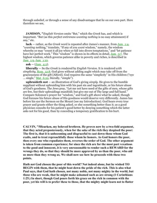 through unbelief, or through a sense of any disadvantages that lie on our own part. Here
therefore we see,
JAMISO , "English Version omits “But,” which the Greek has, and which is
important. “But (as this perfect entireness wanting nothing is no easy attainment) if
any,” etc.
lack — rather, as the Greek word is repeated after James’s manner, from Jam_1:4,
“wanting nothing,” translate, “If any of you want wisdom,” namely, the wisdom
whereby ye may “count it all joy when ye fall into divers temptations,” and “let patience
have her perfect work.” This “wisdom” is shown in its effects in detail, Jam_3:7. The
highest wisdom, which governs patience alike in poverty and riches, is described in
Jam_1:9, Jam_1:10.
ask — (Jam_4:2).
liberally — So the Greek is rendered by English Version. It is rendered with
simplicity, Rom_12:8. God gives without adding aught which may take off from the
graciousness of the gift [Alford]. God requires the same “simplicity” in His children (“eye
... single,” Mat_6:22, literally, “simple”).
upbraideth not — an illustration of God’s giving simply. He gives to the humble
suppliant without upbraiding him with his past sin and ingratitude, or his future abuse
of God’s goodness. The Jews pray, “Let me not have need of the gifts of men, whose gifts
are few, but their upbraidings manifold; but give me out of Thy large and full hand.”
Compare Solomon’s prayer for “wisdom,” and God’s gift above what he asked, though
God foresaw his future abuse of His goodness would deserve very differently. James has
before his eye the Sermon on the Mount (see my Introduction). God hears every true
prayer and grants either the thing asked, or else something better than it; as a good
physician consults for his patient’s good better by denying something which the latter
asks not for his good, than by conceding a temporary gratification to his hurt.
CALVI , "5Hearken, my beloved brethren. He proves now by a two-fold argument,
that they acted preposterously, when for the sake of the rich they despised the poor:
The first is, that it is unbecoming and disgraceful to cast down those whom God
exalts, and to treat reproachfully those whom he honors. As God honors the poor,
then every one who repudiates them, reverses the order of God. The other argument
is taken from common experience; for since the rich are for the most part vexatious
to the good and innocent, it is very unreasonable to render such a REWARD for the
wrongs they do, so that they should be more approved by us than the poor, who aid
us more than they wrong us. We shall now see how he proceeds with these two
points.
Hath not God chosen the poor of this world? ot indeed alone, but he wished TO
BEGI with them, that he might beat down the pride of the rich. This is also what
Paul says, that God hath chosen, not many noble, not many mighty in the world, but
those who are weak, that he might make ashamed such as are strong (1 Corinthians
1:25.) In short, though God pours forth his grace on the rich in common with the
poor, yet his will is to prefer these to those, that the mighty might learn not to flatter
 
