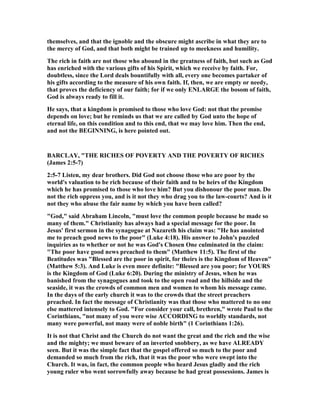 themselves, and that the ignoble and the obscure might ascribe in what they are to
the mercy of God, and that both might be trained up to meekness and humility.
The rich in faith are not those who abound in the greatness of faith, but such as God
has enriched with the various gifts of his Spirit, which we receive by faith. For,
doubtless, since the Lord deals bountifully with all, every one becomes partaker of
his gifts according to the measure of his own faith. If, then, we are empty or needy,
that proves the deficiency of our faith; for if we only E LARGE the bosom of faith,
God is always ready to fill it.
He says, that a kingdom is promised to those who love God: not that the promise
depends on love; but he reminds us that we are called by God unto the hope of
eternal life, on this condition and to this end, that we may love him. Then the end,
and not the BEGI I G, is here pointed out.
BARCLAY, "THE RICHES OF POVERTY A D THE POVERTY OF RICHES
(James 2:5-7)
2:5-7 Listen, my dear brothers. Did God not choose those who are poor by the
world's valuation to be rich because of their faith and to be heirs of the Kingdom
which he has promised to those who love him? But you dishonour the poor man. Do
not the rich oppress you, and is it not they who drag you to the law-courts? And is it
not they who abuse the fair name by which you have been called?
"God," said Abraham Lincoln, "must love the common people because he made so
many of them." Christianity has always had a special message for the poor. In
Jesus' first sermon in the synagogue at azareth his claim was: "He has anointed
me to preach good news to the poor" (Luke 4:18). His answer to John's puzzled
inquiries as to whether or not he was God's Chosen One culminated in the claim:
"The poor have good news preached to them" (Matthew 11:5). The first of the
Beatitudes was "Blessed are the poor in spirit, for theirs is the Kingdom of Heaven"
(Matthew 5:3). And Luke is even more definite: "Blessed are you poor; for YOURS
is the Kingdom of God (Luke 6:20). During the ministry of Jesus, when he was
banished from the synagogues and took to the open road and the hillside and the
seaside, it was the crowds of common men and women to whom his message came.
In the days of the early church it was to the crowds that the street preachers
preached. In fact the message of Christianity was that those who mattered to no one
else mattered intensely to God. "For consider your call, brethren," wrote Paul to the
Corinthians, "not many of you were wise ACCORDI G to worldly standards, not
many were powerful, not many were of noble birth" (1 Corinthians 1:26).
It is not that Christ and the Church do not want the great and the rich and the wise
and the mighty; we must beware of an inverted snobbery, as we have ALREADY
seen. But it was the simple fact that the gospel offered so much to the poor and
demanded so much from the rich, that it was the poor who were swept into the
Church. It was, in fact, the common people who heard Jesus gladly and the rich
young ruler who went sorrowfully away because he had great possessions. James is
 