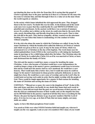 not shutting the door on the rich--far from that. He is saying that the gospel of
Christ is specially dear to the poor and that in it there is a welcome for the man who
has none to welcome him, and that through it there is a value set on the man whom
the world regards as valueless.
In the society which James inhabited the rich oppressed the poor. They dragged
them to the law-courts. o doubt this was for debt. At the bottom end of the social
scale men were so poor that they could hardly live and MO EYLE DERS were
plentiful and extortionate. In the ancient world there was a custom of summary
arrest. If a creditor met a debtor on the street, he could seize him by the neck of his
robe, nearly throttling him, and literally drag him to the law-courts. That is what
the rich did to the poor. They had no sympathy; all they wanted was the uttermost
farthing. It is not riches that James is condemning; it is the conduct of riches
without sympathy.
It is the rich who abuse the name by which the Christians are called. It may be the
name Christian by which the heathen first called the followers of Christ at Antioch
and which was given at first as a jest. It may be the name of Christ, which was
pronounced over a Christian on the day of his baptism. The word James uses for
called (epikaleisthai, Greek #1941) is the word used for a wife taking her husband's
name in marriage or for a child being called after his father. The Christian takes the
name of Christ; he is called after Christ. It is as if he was married to Christ, or born
and christened into the family of Christ.
The rich and the masters would have many a reason for insulting the name
Christian. A slave who became a Christian would have a new independence; he
would no longer cringe at his master's power, punishment would cease to terrorize
him and he would meet his master clad in a new manhood. He would have a new
honesty. That would make him a better slave, but it would also mean he could no
longer be his master's instrument in sharp practice and petty dishonesty as once he
might have been. He would have a new sense of worship; and on the Lord's Day he
would insist on leaving work aside in order that he might worship with the people of
God. There would be ample opportunity for a master to find reasons for insulting
the name of Christian and cursing the name of Christ.
COFFMA , ""Blessed are ye poor, for yours is the kingdom of God" (Luke 6:20),
thus said Jesus; and there can hardly be any doubt that James had such words in
view here. Christ did not teach that the poor are saved because of their poverty, nor
that the rich are condemned because of their wealth; and yet the singular fact may
not be DE IED that in the journey required of all that they leave everything for the
Master, the poor having less distance to go, in greater numbers find the Lord of
glory. It is true in every age, as in that of Paul, that not many mighty, not many
noble are called.
Again, we have this blunt paraphrase from Lenski:
You acted as if this were what YOUR Christian faith had taught you, whereas it
taught you the very opposite. Look at your own numbers! How many of you would
 
