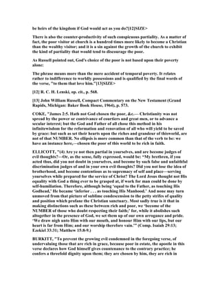 be heirs of the kingdom if God would act as you do?[12]SIZE>
There is also the counter-productivity of such conspicuous partiality. As a matter of
fact, the poor visitor at church is a hundred times more likely to become a Christian
than the wealthy visitor; and it is a sin against the growth of the church to exhibit
the kind of partiality that would tend to discourage the poor.
As Russell pointed out, God's choice of the poor is not based upon their poverty
alone:
The phrase means more than the mere accident of temporal poverty. It relates
rather to indifference to worldly possessions and is qualified by the final words of
the verse, "to them that love him."[13]SIZE>
[12] R. C. H. Lenski, op. cit., p. 568.
[13] John William Russell, Compact Commentary on the ew Testament (Grand
Rapids, Michigan: Baker Book House, 1964), p. 573.
COKE, "James 2:5. Hath not God chosen the poor, &c.— Christianity was not
spread by the power or contrivance of courtiers and great men, or to advance a
secular interest; but the God and Father of all chose this method in his
infinitewisdom for the reformation and renovation of all who will yield to be saved
by grace: but such as set their hearts upon the riches and grandeur of thisworld, are
not of that UMBER. o ellipsis is more common than that of the verb to be: we
have an instance here,—chosen the poor of this world to be rich in faith.
ELLICOTT, "(4) Are ye not then partial in yourselves, and are become judges of
evil thoughts?—Or, as the sense, fully expressed, would be: “My brethren, if you
acted thus, did you not doubt in yourselves, and become by such false and unfaithful
discrimination judges of and in your own evil thoughts? Did you not lose the idea of
brotherhood, and become contentious as to supremacy of self and place—serving
yourselves while prepared for the service of Christ? The Lord Jesus thought not His
equality with God a thing ever to be grasped at, if work for man could be done by
self-humiliation. Therefore, although being ‘equal to the Father, as touching His
Godhead,’ He became ‘inferior . . . as touching His Manhood.’ And none may turn
unmoved from that picture of sublime condescension to the petty strifes of quality
and position which profane the Christian sanctuary. Most sadly true is it that in
making distinctions such as these between rich and poor, we ‘become of the
UMBER of those who doubt respecting their faith;’ for, while it abolishes such
altogether in the presence of God, we set them up of our own arrogance and pride.
‘We draw nigh unto Him with our mouth, and honour Him with our lips, but our
heart is far from Him; and our worship therefore vain.’” (Comp. Isaiah 29:13;
Ezekiel 33:31; Matthew 15:8-9.)
BURKITT, "To prevent the growing evil condemned in the foregoing verse, of
undervaluing those that are rich in grace, because poor in estate, the apostle in this
verse declares how God himself gives countenance to the contrary practice; he
confers a threefold dignity upon them; they are chosen by him, they are rich in
 