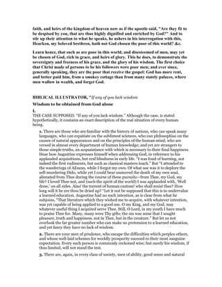 faith, and heirs of the kingdom of heaven now as if the apostle said, "Are they fit to
be despised by you, that are thus highly dignified and enriched by God?" And to
stir up their attention to what he speaks, he ushers in his interrogation with this,
Hearken, my beloved brethren, hath not God chosen the poor of this world? &c.
Learn hence, that such as are poor in this world, and disesteemed of men, may yet
be chosen of God, rich in grace, and heirs of glory. This he does, to demonstrate the
sovereignty and freeness of his grace, and the glory of his wisdom. The first choice
that Christ made of persons to be his followers were poor men; and ever since,
generally speaking, they are the poor that receive the gospel: God has more rent,
and better paid him, from a smokey cottage than from many stately palaces, where
men wallow in wealth, and forget God.
BIBLICAL ILLUSTRATOR, "If any of you lack wisdom
Wisdom to be obtained from God alone
I.
THE CASE SUPPOSED. “If any of you lack wisdom.” Although the case, is stated
hypothetically, it contains an exact description of the real situation of every human
being.
1. There are those who are familiar with the history of nations, who can speak many
languages, who can expatiate on the sublimest sciences, who can philosophise on the
causes of natural appearances and on the principles of the human mind, who are
versed in almost every department of human knowledge; and yet are strangers to
those simple truths, an acquaintance with which is necessary to their final happiness.
Hear how Augustine expresses himself when addressing God, in reference to his
applauded acquisitions, but real blindness in early life. “I was fond of learning, not
indeed the first rudiments, but such as classical masters teach.” But “I attended to
the wanderings of AEneas, while I forgot my own. Of what use was it to deplore the
self-murdering Dido, while yet I could bear unmoved the death of my own soul,
alienated from Thee during the course of these pursuits—from Thee, my God, my
life? I loved Thee not, and (such the spirit of the world) I was applauded with, ‘Well
done,’ on all sides. Alas! the torrent of human custom! who shall resist thee? How
long will it be ere thou be dried up? “Let it not be supposed that this is to undervalue
a learned education. Augustine had no such intention, as is clear from what he
subjoins, “That literature which they wished me to acquire, with whatever intention,
was yet capable of being applied to a good use. O my King, and my God, may
whatever useful thing I acquired serve Thee. Still, O Lord, in my youth I have much
to praise Thee for. Many, many were Thy gifts; the sin was mine that I sought
pleasure, truth and happiness, not in Thee, but in the creature.” But let us not
overlook the far greater number who can make no pretension to a learned education,
and yet fancy they have no lack of wisdom.
2. There are your men of prudence, who escape the difficulties which perplex others,
and whose well-laid schemes for worldly prosperity succeed to their most sanguine
expectation. Every such person is commonly reckoned wise; but surely his wisdom, if
thus limited, will not stand the test.
3. There are, again, in every class of society, men of ability, good sense and natural
 