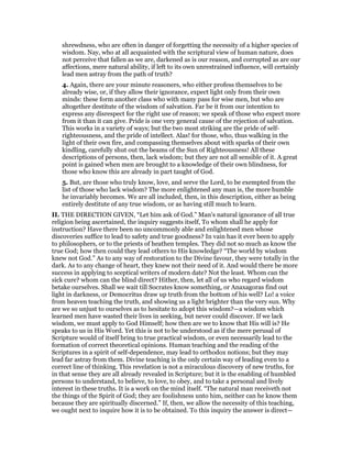 shrewdness, who are often in danger of forgetting the necessity of a higher species of
wisdom. Nay, who at all acquainted with the scriptural view of human nature, does
not perceive that fallen as we are, darkened as is our reason, and corrupted as are our
affections, mere natural ability, if left to its own unrestrained influence, will certainly
lead men astray from the path of truth?
4. Again, there are your minute reasoners, who either profess themselves to be
already wise, or, if they allow their ignorance, expect light only from their own
minds: these form another class who with many pass for wise men, but who are
altogether destitute of the wisdom of salvation. Far be it from our intention to
express any disrespect for the right use of reason; we speak of those who expect more
from it than it can give. Pride is one very general cause of the rejection of salvation.
This works in a variety of ways; but the two most striking are the pride of self-
righteousness, and the pride of intellect. Alas! for those, who, thus walking in the
light of their own fire, and compassing themselves about with sparks of their own
kindling, carefully shut out the beams of the Sun of Righteousness! All these
descriptions of persons, then, lack wisdom; but they are not all sensible of it. A great
point is gained when men are brought to a knowledge of their own blindness, for
those who know this are already in part taught of God.
5. But, are those who truly know, love, and serve the Lord, to be exempted from the
list of those who lack wisdom? The more enlightened any man is, the more humble
he invariably becomes. We are all included, then, in this description, either as being
entirely destitute of any true wisdom, or as having still much to learn.
II. THE DIRECTION GIVEN, “Let him ask of God.” Man’s natural ignorance of all true
religion being ascertained, the inquiry suggests itself, To whom shall he apply for
instruction? Have there been no uncommonly able and enlightened men whose
discoveries suffice to lead to safety and true goodness? In vain has it ever been to apply
to philosophers, or to the priests of heathen temples. They did not so much as know the
true God; how then could they lead others to His knowledge? “The world by wisdom
knew not God.” As to any way of restoration to the Divine favour, they were totally in the
dark. As to any change of heart, they knew not their need of it. And would there be more
success in applying to sceptical writers of modern date? Not the least. Whom can the
sick cure? whom can the blind direct? Hither, then, let all of us who regard wisdom
betake ourselves. Shall we wait till Socrates know something, or Anaxagoras find out
light in darkness, or Democritus draw up truth from the bottom of his well? Lo! a voice
from heaven teaching the truth, and showing us a light brighter than the very sun. Why
are we so unjust to ourselves as to hesitate to adopt this wisdom?—a wisdom which
learned men have wasted their lives in seeking, but never could discover. If we lack
wisdom, we must apply to God Himself; how then are we to know that His will is? He
speaks to us in His Word. Yet this is not to be understood as if the mere perusal of
Scripture would of itself bring to true practical wisdom, or even necessarily lead to the
formation of correct theoretical opinions. Human teaching and the reading of the
Scriptures in a spirit of self-dependence, may lead to orthodox notions; but they may
lead far astray from them. Divine teaching is the only certain way of leading even to a
correct line of thinking. This revelation is not a miraculous discovery of new truths, for
in that sense they are all already revealed in Scripture; but it is the enabling of humbled
persons to understand, to believe, to love, to obey, and to take a personal and lively
interest in these truths. It is a work on the mind itself. “The natural man receiveth not
the things of the Spirit of God; they are foolishness unto him, neither can he know them
because they are spiritually discerned.” If, then, we allow the necessity of this teaching,
we ought next to inquire how it is to be obtained. To this inquiry the answer is direct—
 