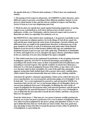 the apostle doth not; 2. What he doth condemn. 3. What is here not condemned,
namely,
1. The paying of civil respect to all persons, ACCORDI G to their character, and a
different respect to persons, according to their different qualities: honour is to be
given to whom honour is due, and the rich are entitled to respect; and that they
receive it from us, is no ways displeasing unto God.
2. Much less does our apostle here speak against honouring magistrates, or paying
respect to our ecclesiastical or civil rulers and governors in their courts or
judicature: civility, yea, Christianity, calls for outward respect and reverence to
them that are above us, especially if in authority over us.
But POSITIVELY, that which is here condemned, 1. In general, is partiality in our
respect to persons in religious matters, for in the things of God all are equal: the
rich and the poor stand upon the same terms of advantage; external relations and
differences bear no weight at the gospel-beam; therefore, to disesteem any of the
poor members of Christ, as such, is to disesteem and undervalue Christ himself.
Holiness in not less lovely to him because clothed with rags, nor unholiness less
loathsome because it goes in a gay coat with a gold ring. Wickedness is abominable
to Christ, and ought to be so to us, though it sits upon a throne, and holiness shines
in his eye, (and may it in ours also,) though it lies upon a dunghill.
2. That which seems here to be condemned in particular, is the accepting of persons
in judgment, upon the ACCOU T of outward advantages, proceeding not
according to the merits of the cause, in their ecclesiastical and civil judicatures, but
according to external respects. Our apostle would by no means have them pay a
deference to a rich man in judgment because of his riches, or gay attire; nor to pass
over the poor saints in their assemblies, for want of the gold ring, and goodly
apparel, seeing their faith clothed them with a greater and a more valuable glory,
which renders them more honourable than any riches or gay clothing could do.
And mark the apostle's vehement expostulation, which carries with it the force of a
severe reprehension; Are you not partial, and become judges of evil thoughts? As if
he had said, "Are ye not condemned in yourselves, and convinced in YOUR own
consciences that you do evil? Are ye not become judges of evil thoughts; that is, do
you not pass judgment from your evil thoughts, in thinking the rich worthy of
respect in judgment for his gorgeous attire, and outward greatness, and the poor fit
to be despised for his outward meanness? Is not this an evil, a very evil thought in
you, to think him the best man that weareth the best clothes, and him a vile person
that is in vile apparel?
From the whole learn, 1. That men are very prone to honour worldly greatness in
general, yea, to give too great a preference to it, even in matters of judgment. Man is
very often swayed in judgment by the power, pomp, and splendour of men; we are
apt to think that they that are worth most are most worthy: thus men, good men,
may mis-judge of men; but thus to accept the persons of men, either in spiritual or
civil judgment, is a provoking sin.
 