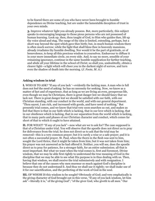 to be feared there are some of you who have never been brought to humble
dependence on Divine teaching, but are under the lamentable deception of trust in
your own minds.
3. Improve whatever light you already possess. But, more particularly, this subject
speaks in encouraging language to those pious persons who are not possessed of
human learning. Look up, then, thou taught of God, to Him who guides thee, lift up
thy voice aloud and stag. The range of thy idea is limited, extending, perhaps, but a
short way beyond the spot which gave thee birth; but, in much human wisdom there
is often much sorrow; while the light that shall bless thee in heavenly mansions,
already irradiates thy humble dwelling. Nor would it be the part of gratitude, or of
benevolence, to keep all this precious wisdom to yourselves. Endeavour to diffuse it
in your more immediate circle, on every side. And, to say no more, sensible of your
remaining ignorance, continue in the same humble supplication for farther teaching,
and abide all your lifetime in the school of Christ; so shall you, undoubtedly, obtain a
clearer light—a light which will cheer you in the darkest night of sorrow, and turn
even the shadow of death into the morning. (J. Foote, M. A.)
Asking wisdom in trial
I. WHO IS TO ASK? “If any of you lack ‘—evidently the lacking man. A man who is full
does not feel the need of asking: he has no necessity for seeking. Now, we know as a
matter of fact and of experience, that as long as we are living an even, prosperous life,
even though we may be Christians, there is great danger lest we should fancy that we
lack not. There is great danger lest we should be satisfied with our faith, with our
Christian standing, with our conduct in the world, and with our general deportment.
“Thou sayest, I am rich, and increased with goods, and have need of nothing.” But
presently trial comes, and we know that trial very soon searches us out, and makes us
feel that there is that in our faith which is lacking, that in our love which is lacking, that
in our obedience which is lacking, that in our separation from the world which is lacking,
that in many parts and phases of our Christian character and conduct, which comes far
short of that to which it ought to have attained.
II. FOR WHAT? “If any of you lack”—now what are we to ask for? The case supposed is
that of a Christian under trial. You will observe that the apostle does not direct us to pray
for deliverance from the trial; he does not direct us to ask that the trial may be
removed—this is a very common prayer; but it is rarely a wise or a safe prayer; and it is
not often a successful prayer. St. Paul, when the thorn in the flesh was sent to him,
sought the Lord thrice, that it might be taken from him; but it was not taken from him;
his prayer was not answered as he had offered it. Neither, you will see, does the apostle
direct us to pray for patience, for a stronger faith, for an entire submission; all that is
most important. But what we want when the trial comes is, first and foremost, Divine
wisdom, that we may be able first rightly to understand the true meaning of God in the
discipline that we may be able to see what His purpose is in thus dealing with us. Then,
having that wisdom, we shall receive the trial submissively and with resignation. I
believe that one of the causes why men murmur so much against God’s discipline is
because they do not understand it. And thus we shall use it rightly; we shall make use of
it for our sanctification, and the perfecting of the work of God in the soul.
III. OF WHOM IS this wisdom to be sought? Obviously of God; and very emphatically is
the giving character of God brought out in this verse, “If any of you lack wisdom, let him
ask”—literally it is,” of the giving God”; “of the giver God, who giveth to all men.” Our
 