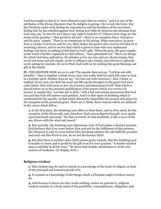 Lord has taught us that it is “more blessed to give than to receive,” and it is one of the
attributes of the Divine character that He delights in giving—He is God, the Giver. But
the Christian under trial, feeling the impenitence and the hardness of his own heart,
feeling how he has rebelled against God, feeling how little he deserves any blessing from
God, may ask, “Is this for me? Have I any right to look for it?” Observe how large are the
terms of the promise—“that giveth to all men”—there is no exception there. God gives,
and He gives “simply.” There is no complexity in His giving. When man gives, he gives
from a variety of motives, and he very often makes the person who receives feel that he is
receiving a favour, and to receive that which is given to him with very unpleasant
feelings; but there is nothing of this kind in God’s gifts. When He gives, He gives simply;
as the word is further explained in what follows, “And upbraideth not.” There are things
for which God does upbraid us. He rebukes us for our sins and our shortcomings, that
we do not come and ask simply, as He is willing to give simply; but God never upbraids
us for asking for wisdom; He never finds fault with us for seeking this great blessing and
gift at His hands.
IV. THE MANNER HOW are we to ask? The apostle does not say, “Let him ask with
humility”—that is implied, I think. Every man who really feels his need will come to God
in a humble spirit. Neither does he say, “Let him ask with reverence”; that, I think, is
implied. Every man who feels his need and lifts up his thoughts to the great God must
come before Him with more or less of reverence and abasement of self. That which is
placed before us as the essential qualification of the prayer which is to receive air
answer, is simply this,” Let him ask in faith,” with a full and certain persuasion that God
can and that God will answer such petition. And it is this spirit of doubting which is
condemned by the apostle, as that which absolutely disqualifies the person who prays for
the reception of the promised grace. There are, I think, three reasons which are adduced
in the verses which follow.
1. In the first place, the doubting man offers no firm heart, and no firm mind, for the
reception of the Divine gift, and, therefore, God cannot deposit that gift, so to speak,
upon that heart and mind. “He that wavereth, he that doubteth, is like a wave of the
sea, driven with the wind and tossed.”
2. But secondly, the doubting man dishonours God. If God makes a distinct promise,
God declares that if we come before Him and ask for the fulfilment of that promise,
He will grant it, and we come before Him doubting whether He wilt fulfil the promise
and carry out His Word or not, do we not dis-honour Him?
3. But then there is another and a third reason given, namely, that the doubting man
is unable to retain and to profit by the gift even if it were granted. “A double-minded
man is unstable in all his ways.” We know that double-mindedness is of the very
essence of weakness. (E. Bayley, B.D.)
Religious wisdom
1. This wisdom may be said to consist in a knowledge of the truth of religion, at least
of the principal and common proofs of it.
2. It consists in a knowledge of the things which a Christian ought to believe and to
do.
3. And because to know our duty avails nothing, unless we practise it, religious
wisdom consists in a lively sense of the possibility, reasonableness, obligation, and
 
