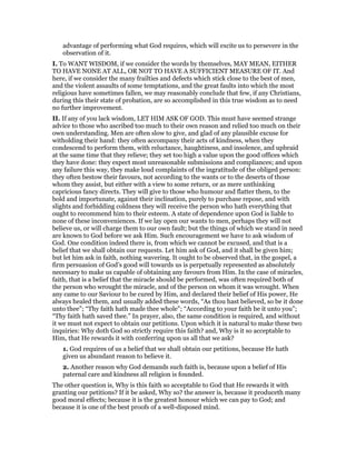 advantage of performing what God requires, which will excite us to persevere in the
observation of it.
I. To WANT WISDOM, if we consider the words by themselves, MAY MEAN, EITHER
TO HAVE NONE AT ALL, OR NOT TO HAVE A SUFFICIENT MEASURE OF IT. And
here, if we consider the many frailties and defects which stick close to the best of men,
and the violent assaults of some temptations, and the great faults into which the most
religious have sometimes fallen, we may reasonably conclude that few, if any Christians,
during this their state of probation, are so accomplished in this true wisdom as to need
no further improvement.
II. If any of you lack wisdom, LET HIM ASK OF GOD. This must have seemed strange
advice to those who ascribed too much to their own reason and relied too much on their
own understanding. Men are often slow to give, and glad of any plausible excuse for
witholding their hand: they often accompany their acts of kindness, when they
condescend to perform them, with reluctance, haughtiness, and insolence, and upbraid
at the same time that they relieve; they set too high a value upon the good offices which
they have done: they expect most unreasonable submissions and compliances; and upon
any failure this way, they make loud complaints of the ingratitude of the obliged person:
they often bestow their favours, not according to the wants or to the deserts of those
whom they assist, but either with a view to some return, or as mere unthinking
capricious fancy directs. They will give to those who humour and flatter them, to the
bold and importunate, against their inclination, purely to purchase repose, and with
slights and forbidding coldness they will receive the person who hath everything that
ought to recommend him to their esteem. A state of dependence upon God is liable to
none of these inconveniences. If we lay open our wants to men, perhaps they will not
believe us, or will charge them to our own fault; but the things of which we stand in need
are known to God before we ask Him. Such encouragement we have to ask wisdom of
God. One condition indeed there is, from which we cannot be excused, and that is a
belief that we shall obtain our requests. Let him ask of God, and it shall be given him;
but let him ask in faith, nothing wavering. It ought to be observed that, in the gospel, a
firm persuasion of God’s good will towards us is perpetually represented as absolutely
necessary to make us capable of obtaining any favours from Him. In the case of miracles,
faith, that is a belief that the miracle should be performed, was often required both of
the person who wrought the miracle, and of the person on whom it was wrought. When
any came to our Saviour to be cured by Him, and declared their belief of His power, He
always healed them, and usually added these words, “As thou hast believed, so be it done
unto thee”; “Thy faith hath made thee whole”; “According to your faith be it unto you”;
“Thy faith hath saved thee.” In prayer, also, the same condition is required, and without
it we must not expect to obtain our petitions. Upon which it is natural to make these two
inquiries: Why doth God so strictly require this faith? and, Why is it so acceptable to
Him, that He rewards it with conferring upon us all that we ask?
1. God requires of us a belief that we shall obtain our petitions, because He hath
given us abundant reason to believe it.
2. Another reason why God demands such faith is, because upon a belief of His
paternal care and kindness all religion is founded.
The other question is, Why is this faith so acceptable to God that He rewards it with
granting our petitions? If it be asked, Why so? the answer is, because it produceth many
good moral effects; because it is the greatest honour which we can pay to God; and
because it is one of the best proofs of a well-disposed mind.
 