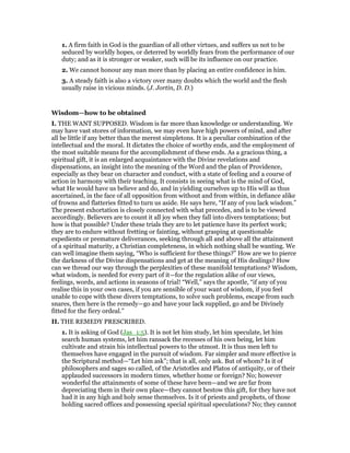 1. A firm faith in God is the guardian of all other virtues, and suffers us not to be
seduced by worldly hopes, or deterred by worldly fears from the performance of our
duty; and as it is stronger or weaker, such will be its influence on our practice.
2. We cannot honour any man more than by placing an entire confidence in him.
3. A steady faith is also a victory over many doubts which the world and the flesh
usually raise in vicious minds. (J. Jortin, D. D.)
Wisdom—how to be obtained
I. THE WANT SUPPOSED. Wisdom is far more than knowledge or understanding. We
may have vast stores of information, we may even have high powers of mind, and after
all be little if any better than the merest simpletons. It is a peculiar combination of the
intellectual and the moral. It dictates the choice of worthy ends, and the employment of
the most suitable means for the accomplishment of these ends. As a gracious thing, a
spiritual gift, it is an enlarged acquaintance with the Divine revelations and
dispensations, an insight into the meaning of the Word and the plan of Providence,
especially as they bear on character and conduct, with a state of feeling and a course of
action in harmony with their teaching. It consists in seeing what is the mind of God,
what He would have us believe and do, and in yielding ourselves up to His will as thus
ascertained, in the face of all opposition from without and from within, in defiance alike
of frowns and flatteries fitted to turn us aside. He says here, “If any of you lack wisdom.”
The present exhortation is closely connected with what precedes, and is to be viewed
accordingly. Believers are to count it all joy when they fall into divers temptations; but
how is that possible? Under these trials they are to let patience have its perfect work;
they are to endure without fretting or fainting, without grasping at questionable
expedients or premature deliverances, seeking through all and above all the attainment
of a spiritual maturity, a Christian completeness, in which nothing shall be wanting. We
can well imagine them saying, “Who is sufficient for these things?” How are we to pierce
the darkness of the Divine dispensations and get at the meaning of His dealings? How
can we thread our way through the perplexities of these manifold temptations? Wisdom,
what wisdom, is needed for every part of it—for the regulation alike of our views,
feelings, words, and actions in seasons of trial! “Well,” says the apostle, “if any of you
realise this in your own cases, if you are sensible of your want of wisdom, if you feel
unable to cope with these divers temptations, to solve such problems, escape from such
snares, then here is the remedy—go and have your lack supplied, go and be Divinely
fitted for the fiery ordeal.”
II. THE REMEDY PRESCRIBED.
1. It is asking of God (Jas_1:5). It is not let him study, let him speculate, let him
search human systems, let him ransack the recesses of his own being, let him
cultivate and strain his intellectual powers to the utmost. It is thus men left to
themselves have engaged in the pursuit of wisdom. Far simpler and more effective is
the Scriptural method—“Let him ask”; that is all, only ask. But of whom? Is it of
philosophers and sages so called, of the Aristotles and Platos of antiquity, or of their
applauded successors in modern times, whether home or foreign? No; however
wonderful the attainments of some of these have been—and we are far from
depreciating them in their own place—they cannot bestow this gift, for they have not
had it in any high and holy sense themselves. Is it of priests and prophets, of those
holding sacred offices and possessing special spiritual speculations? No; they cannot
 