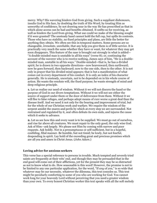 mercy. Why? His wavering hinders God from giving. Such a suppliant dishonours,
insults God to His face, by doubting the truth of His Word, by treating Him as
unworthy of confidence, by not drawing near in the way He has prescribed as that in
which alone access can be had and benefits obtained. It unfits us for receiving, as
well as hinders the Lord from giving. What use could we make of the blessing sought
if it were granted? The unsteady hand cannot hold the full cup, but spills its contents.
Those who have no stability, no fixed principles and plans, are little the better for
anything they obtain. We often see this in temporal matters. Some persons are so
changeable, irresolute, unreliable, that any help you give them is of little service. It is
practically very much the same whether they have or want, for whatever they may get
soon disappears. This feature of the ease is brought out strongly in what is added—
“A double-minded man is unstable in all his ways” (verse 8); or, continuing the
account of the waverer who is to receive nothing, James says of him, “He is a double-
minded man, unstable in all his ways.” Double-minded—that is, he has a divided
spirit; he is drawn in two opposite directions—now heavenward, then earthward;
now he goes forward, then backward; now to the one side, then to the other. It is not
only in prayer that his divided mind appears; that is but a manifestation of what
comes out in every department of his conduct. It is only an index of his character
generally. He is unsteady, uncertain, not to be depended on in his whole course of
action. He wants the resolute will, the fixed purpose; he wants strength of mind and
deep religious principle.
1. Let us realise our need of wisdom. Without it we will not discern the hand or the
purpose of God in our divers temptations. Without it we will not see either the
source of support under them or the door of deliverance from them. Without it we
will flee to false refuges, and perhaps adopt means of cure worse a great deal than the
disease itself. And we need it not only for the bearing and improvement of trial, but
for the whole of our Christian work and warfare. We require the wisdom of the
serpent amidst the snares and perils by which at every step we are surrounded. Not
restrained and regulated by it, zeal often defeats its own ends, and injures the cause
which it seeks to advance.
2. Let us see how this and every want is to be supplied. We must go out of ourselves,
and rise far above all creatures. We must repair to the only good, the only wise God.
Ask of Him—ask largely. We please not Him by coming with narrow and poor
requests. Ask boldly. Not in a presumptuous or self-sufficient, but in a hopeful,
confiding, filial manner. Be humble, but not timid; be lowly, but not fearful,
desponding in spirit. Lay hold of the exceeding great and precious promises which
are all yea and amen in Christ Jesus. (John Adam.)
Loving advice for anxious seekers
This verse has a special reference to persons in trouble. Much tempted and severely tried
saints are frequently at their wits’ end, and though they may be persuaded that in the
end good will come out of their afflictions, yet for the present they may be so distracted
as not to know what to do. How seasonable is this word! However, the promise is not to
be limited to any one particular application, for the word, “If any of you,” is so wide that
whatever may be our necessity, whatever the dilemma, this text consoles us. This text
might be peculiarly comforting to some of you who are working for God. You cannot
work long for your heavenly Lord without perceiving that you need a greater wisdom
than your own. To every honest Christian worker this text speaks with all the soft melody
 