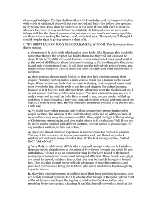 of an angel’s whisper. Thy lips shall overflow with knowledge, and thy tongue shall drop
with words of wisdom, if thou wilt but wait on God and hear Him before thou speakest
to thy fellow-men. Thou shalt be made wise to win souls if thou wilt learn to sit at the
Master’s feet, that He may teach thee the art which He followed when on earth and
follows still. But the class of persons who just now win my heart’s warmest sympathies
are those who are seeking the Saviour; and, as the text says, “If any of you,” I thought I
should be quite right in giving seekers a share of it.
I. THE GREAT LACK OF MANY SEEKERS, NAMELY, WISDOM. This lack occurs from
divers reasons.
1. Sometimes it is their pride which makes them fools. Like Naaman, they would do
some great thing if the prophet had bidden them, but they will not wash and be
clean. If this be thy difficulty—and I believe in nine cases out of ten a proud heart is
at the root of all difficulty about the sinner’s coming to Christ—then go to God about
it, and seek wisdom from Him. He will show you the folly of this pride of yours, and
teach you that simply to trust in Jesus is at once the safest and most suitable way of
salvation.
2. Many persons also are made foolish, so that they lack wisdom through their
despair. Probably nothing makes a man seem so much like a maniac as the loss of
hope. When the mariner feels that the vessel is sinking, that the proud waves must
soon overwhelm her, then he reels to and fro, and staggers like a drunken man,
because he is at his wits’ end. Ah! poor heart, when thou seest the blackness of sin, I
do not wonder that thou art driven to despair! You lack wisdom because you are in
such a worry and turmoil. As John Bunyan used to say, you are much troubled up
and down in your thoughts. I pray you, then, ask wisdom of God, and even out of the
depths, if you cry unto Him, He will be pleased to instruct you and bring you out into
a safe way.
3. No doubt many other persons lack wisdom because they are not instructed in
gospel doctrine. The window of the understanding is blocked up with ignorance; if
we could but clean away the cobwebs and filth, then might the light of the knowledge
of Christ come streaming in, and they might rejoice in His salvation. Well, if you are
be-mired and be-puzzled with difficult doctrine, the text comes to you and says, “If
any man lack wisdom, let him ask of God.”
4. Ignorance also of Christian experience is another cause for the lack of wisdom.
The way of life is a new road to you, poor seeking soul, and therefore you lack
wisdom in it and make many mistakes about it. The text lovingly advises, “Ask of
God”; “Ask of God.”
5. Very likely, in addition to all this which may well enough make you lack wisdom,
there are certain singularities in the action of Providence towards you which fill you
with dismay. It is not at all an uncommon thing for the Lord to add to the inward
scourgings of conscience the outward lashings of affliction. These double scourgings
are meant for proud, stubborn hearts, that they may be humbly brought to Jesus’s
feet. Then it is that eternal mercy will take advantage of your dire extremity, and
your deep distress shall bring you to Christ, who never would have been brought by
any other means.
6. Many lack wisdom because, in addition to all their fears and their ignorance, they
are fiercely attacked by Satan. He it is who digs that Slough of Despond right in front
of the wicket-gate and keeps the big dog to howl before the door so that poor
trembling Mercy may go into a fainting fit and find herself too weak to knock at the
 