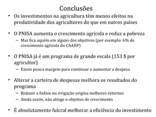 Conclusões
• Os investimentos na agricultura têm menos efeitos na
produtividade dos agricultores do que em outros países
• O PNISA aumenta o crescimento agrícola e reduz a pobreza
– Mas fica aquém em alguns dos objetivos (por exemplo: 6% de
crescimento agrícola do CAADP)
• O PNISA já é um programa de grande escala (153 $ por
agricultor)
– Existe pouca margem para continuar a aumentar a despesa
• Alterar a carteira de despesas melhora os resultados do
programa
– Reduzir a ênfase na irrigação origina melhores retornos
– Ainda assim, não atinge o objetivo de crescimento
• É absolutamente fulcral melhorar a eficiência do investimento
 
