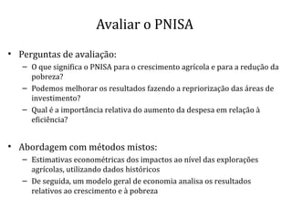 Avaliar o PNISA
• Perguntas de avaliação:
– O que significa o PNISA para o crescimento agrícola e para a redução da
pobreza?
– Podemos melhorar os resultados fazendo a repriorização das áreas de
investimento?
– Qual é a importância relativa do aumento da despesa em relação à
eficiência?
• Abordagem com métodos mistos:
– Estimativas econométricas dos impactos ao nível das explorações
agrícolas, utilizando dados históricos
– De seguida, um modelo geral de economia analisa os resultados
relativos ao crescimento e à pobreza
 