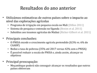 Resultados do ano anterior
• Utilizámos estimativas de outros países sobre o impacto ao
nível das explorações agrícolas
– Programa de irrigação em pequena escala no Mali (Dillon 2011)
– Sistema de pesquisa e extensão no Uganda (Benim et al. 2011)
– Subsídios aos insumos agrícolas do Maláui (Ricker-Gilbert et al. 2011)
• Principais conclusões:
– O PNISA excede o crescimento agrícola pretendido (8,5% vs. 6% do
CAADP)
– Reduz a taxa de pobreza (35% até 2017 versus 42% sem o PNISA)
– É possível reduzir a escala do PNISA e, ainda assim, alcançar os
objetivos
• Principal preocupação:
– Moçambique poderá não conseguir alcançar os resultados que outros
países obtiveram
 