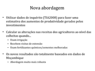 Nova abordagem
• Utilizar dados de inquérito (TIA2008) para fazer uma
estimativa dos aumentos de produtividade gerados pelos
investimentos
• Calcular as alterações nas receitas dos agricultores ao nível das
colheitas quando...
– Usam irrigação
– Recebem visitas de extensão
– Usam fertilizantes químicos/sementes melhoradas
• Os novos resultados são totalmente baseados em dados de
Moçambique
– Abordagem muito mais robusta
 