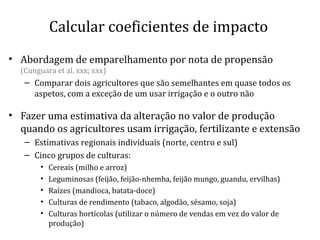 Calcular coeficientes de impacto
• Abordagem de emparelhamento por nota de propensão
(Cunguara et al. xxx; xxx)
– Comparar dois agricultores que são semelhantes em quase todos os
aspetos, com a exceção de um usar irrigação e o outro não
• Fazer uma estimativa da alteração no valor de produção
quando os agricultores usam irrigação, fertilizante e extensão
– Estimativas regionais individuais (norte, centro e sul)
– Cinco grupos de culturas:
• Cereais (milho e arroz)
• Leguminosas (feijão, feijão-nhemba, feijão mungo, guandu, ervilhas)
• Raízes (mandioca, batata-doce)
• Culturas de rendimento (tabaco, algodão, sésamo, soja)
• Culturas hortícolas (utilizar o número de vendas em vez do valor de
produção)
 