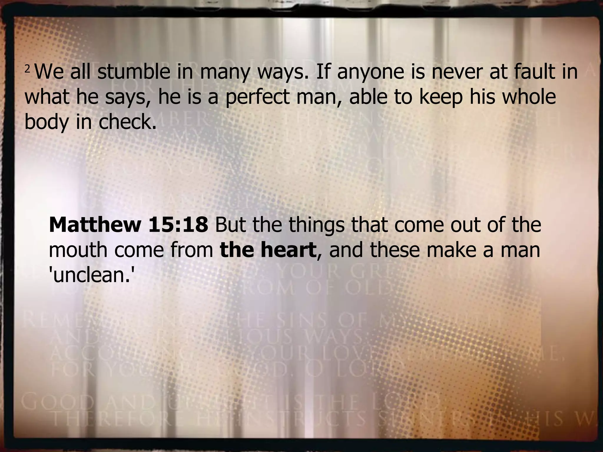 2  We all stumble in many ways. If anyone is never at fault in what he says, he is a perfect man, able to keep his whole body in check. Matthew 15:18  But the things that come out of the mouth come from  the heart , and these make a man 'unclean.' 
