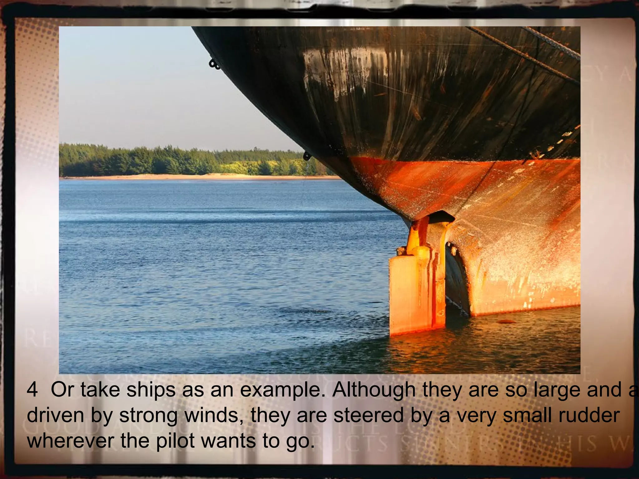 4  Or take ships as an example. Although they are so large and are driven by strong winds, they are steered by a very small rudder wherever the pilot wants to go.  
