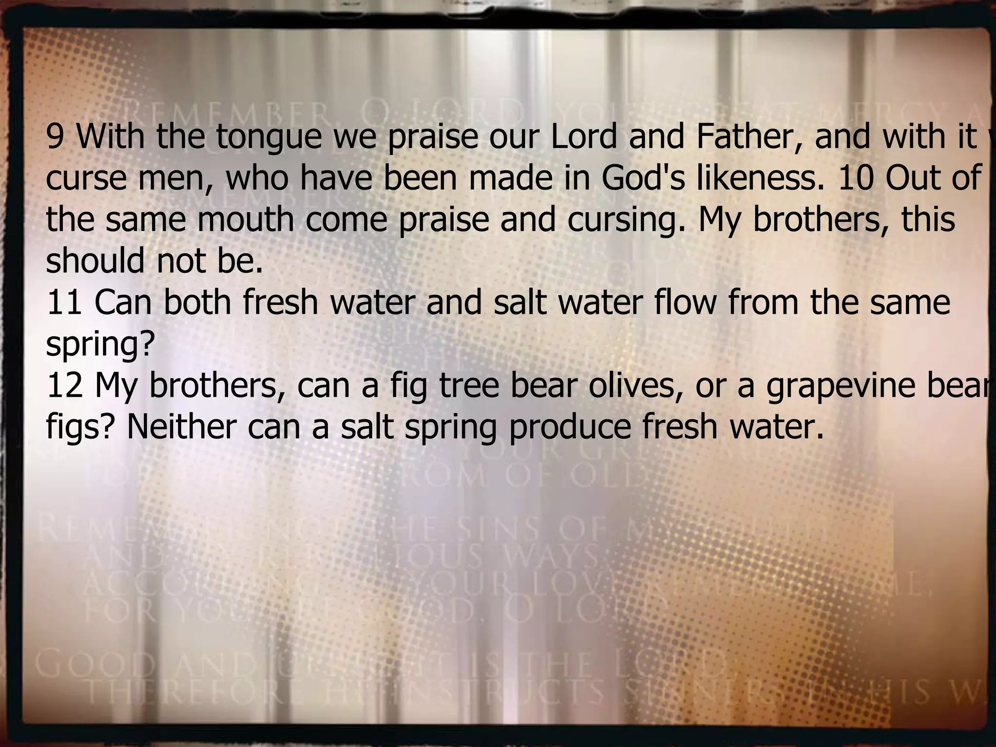 9 With the tongue we praise our Lord and Father, and with it we curse men, who have been made in God's likeness. 10 Out of the same mouth come praise and cursing. My brothers, this should not be.  11 Can both fresh water and salt water flow from the same spring?  12 My brothers, can a fig tree bear olives, or a grapevine bear figs? Neither can a salt spring produce fresh water. 