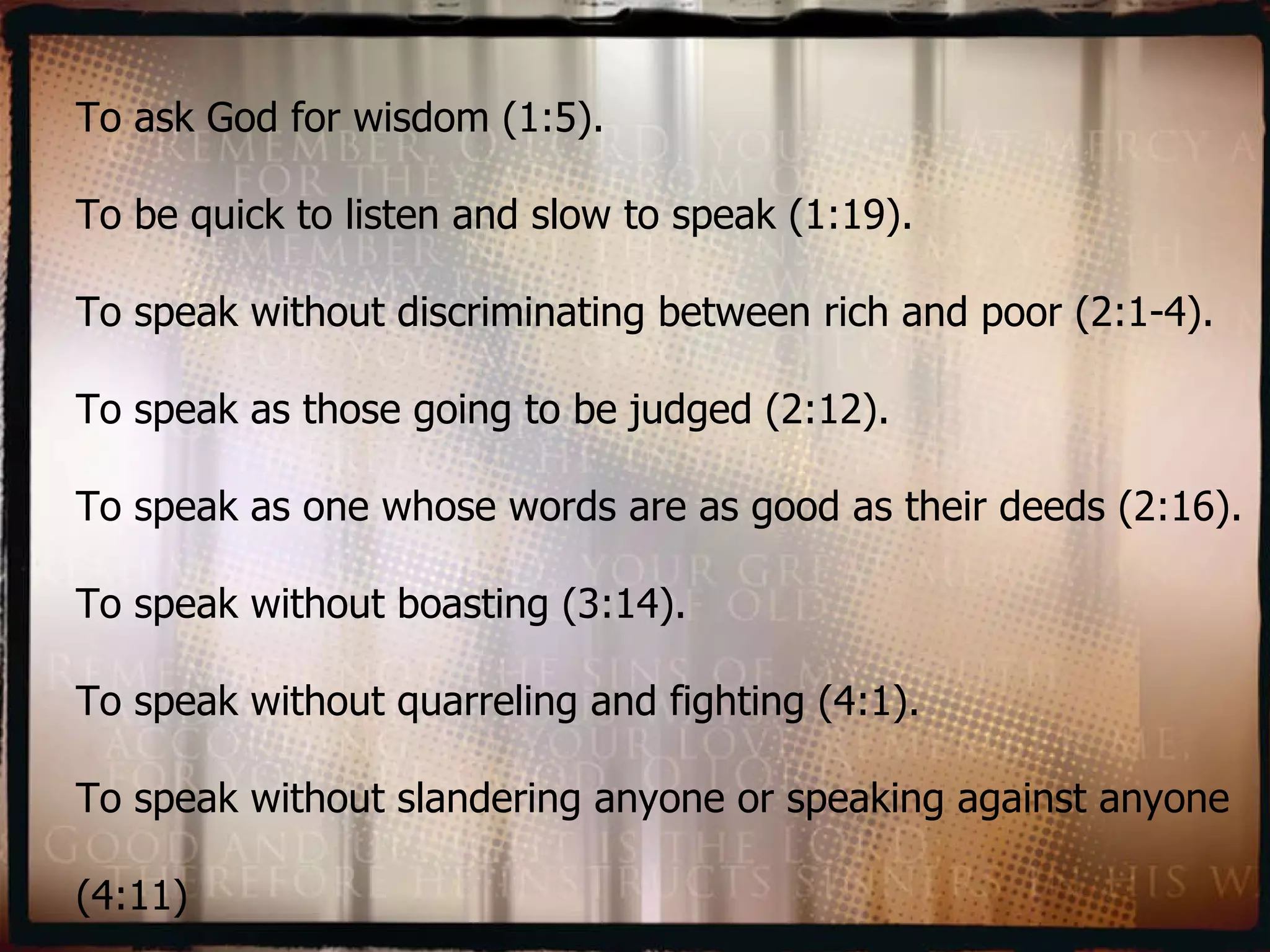 To ask God for wisdom (1:5). To be quick to listen and slow to speak (1:19). To speak without discriminating between rich and poor (2:1-4). To speak as those going to be judged (2:12). To speak as one whose words are as good as their deeds (2:16). To speak without boasting (3:14). To speak without quarreling and fighting (4:1). To speak without slandering anyone or speaking against anyone (4:11) 