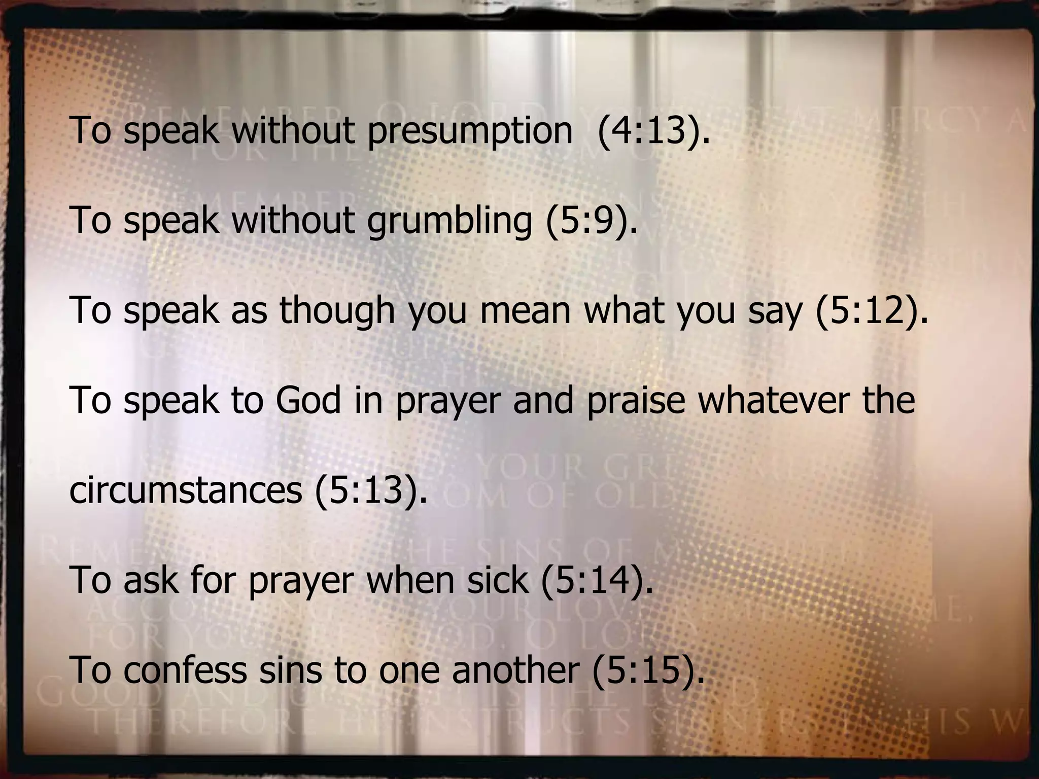 To speak without presumption  (4:13). To speak without grumbling (5:9). To speak as though you mean what you say (5:12). To speak to God in prayer and praise whatever the circumstances (5:13). To ask for prayer when sick (5:14). To confess sins to one another (5:15). 