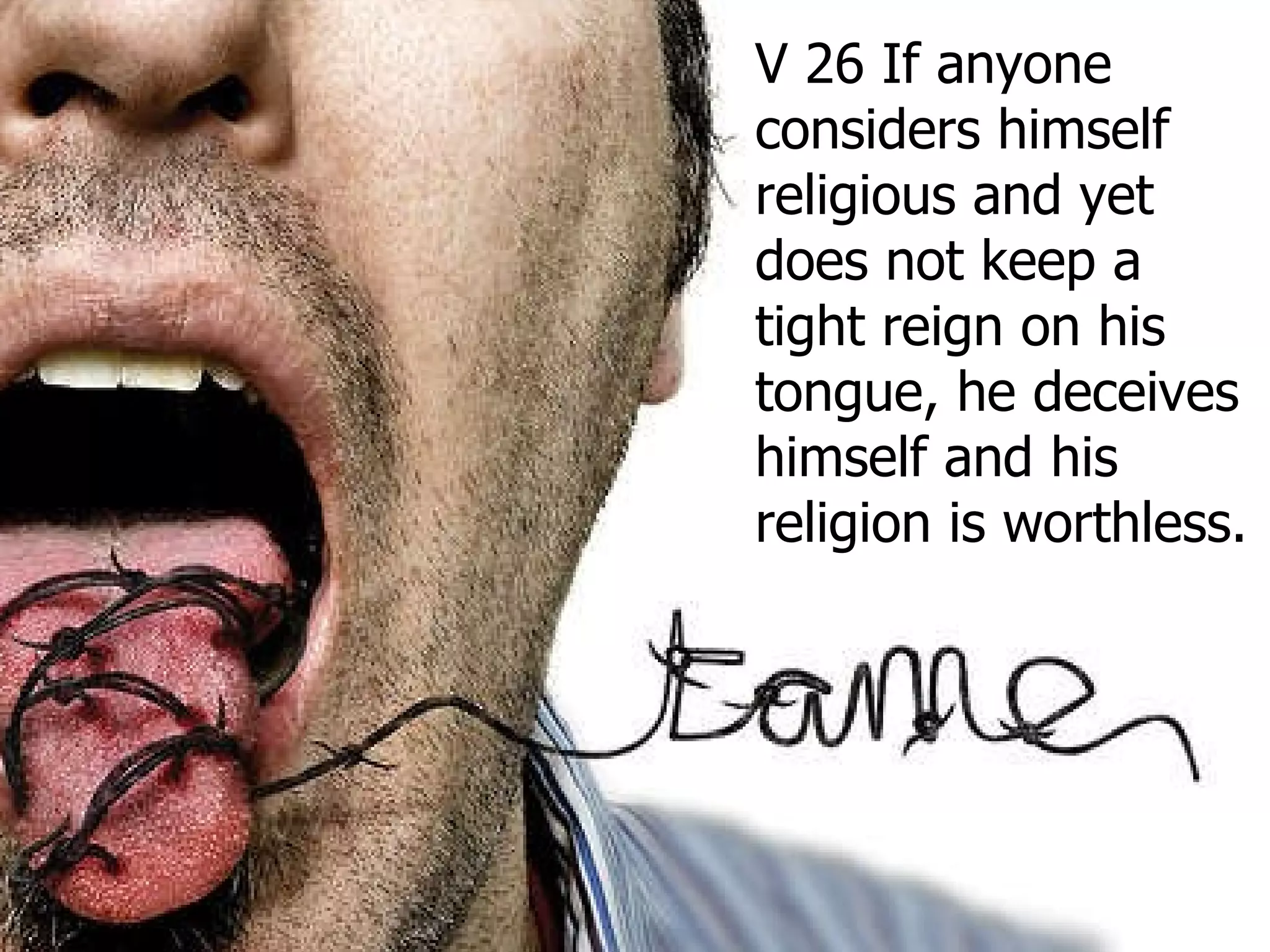 V 26 If anyone considers himself religious and yet does not keep a tight reign on his tongue, he deceives himself and his religion is worthless.  