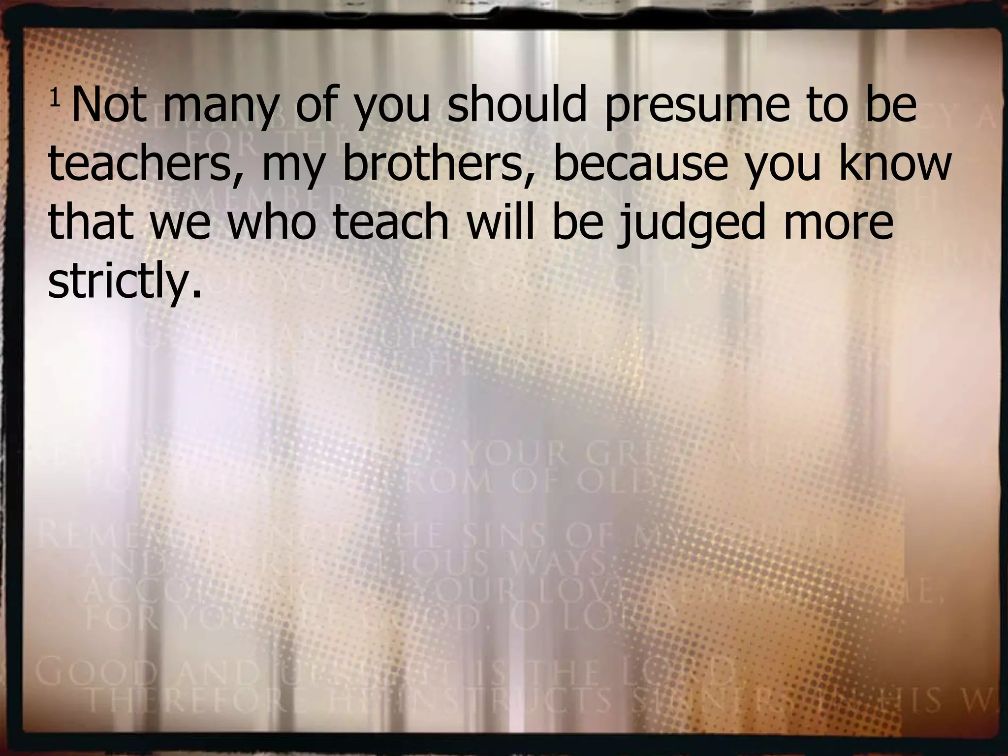 1  Not many of you should presume to be teachers, my brothers, because you know that we who teach will be judged more strictly.   