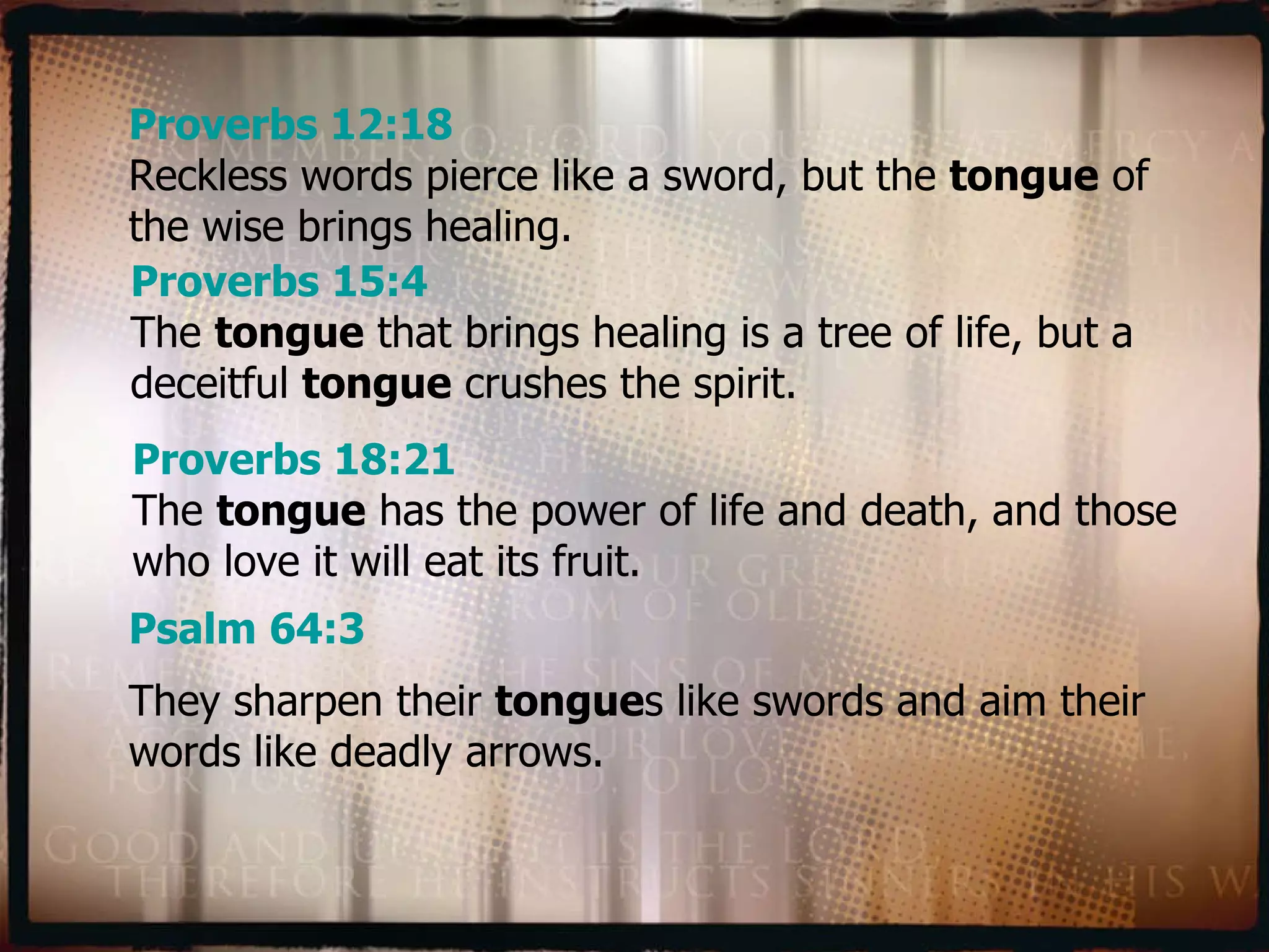 Proverbs 12:18 Reckless words pierce like a sword, but the  tongue  of the wise brings healing. Proverbs 15:4 The  tongue  that brings healing is a tree of life, but a deceitful  tongue  crushes the spirit. Proverbs 18:21 The  tongue  has the power of life and death, and those who love it will eat its fruit. Psalm 64:3 They sharpen their  tongue s like swords and aim their words like deadly arrows. 