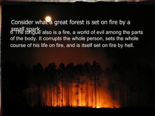 Consider what a great forest is set on fire by a small spark. 6 The tongue also is a fire, a world of evil among the parts of the body. It corrupts the whole person, sets the whole course of his life on fire, and is itself set on fire by hell.   