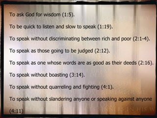 To ask God for wisdom (1:5). To be quick to listen and slow to speak (1:19). To speak without discriminating between rich and poor (2:1-4). To speak as those going to be judged (2:12). To speak as one whose words are as good as their deeds (2:16). To speak without boasting (3:14). To speak without quarreling and fighting (4:1). To speak without slandering anyone or speaking against anyone (4:11) 