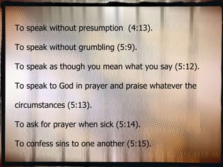 To speak without presumption  (4:13). To speak without grumbling (5:9). To speak as though you mean what you say (5:12). To speak to God in prayer and praise whatever the circumstances (5:13). To ask for prayer when sick (5:14). To confess sins to one another (5:15). 