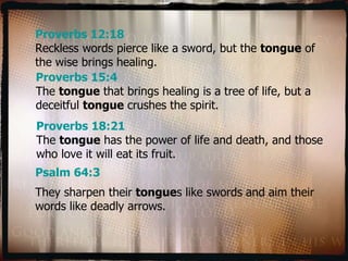 Proverbs 12:18 Reckless words pierce like a sword, but the  tongue  of the wise brings healing. Proverbs 15:4 The  tongue  that brings healing is a tree of life, but a deceitful  tongue  crushes the spirit. Proverbs 18:21 The  tongue  has the power of life and death, and those who love it will eat its fruit. Psalm 64:3 They sharpen their  tongue s like swords and aim their words like deadly arrows. 