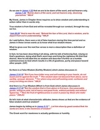 As we saw in James 1:22 that we are to be doers of the word, and not hearers only.
     James 1:22 “But be doers of the word, and not hearers only, deceiving
      yourselves.” NKJV

My friend, James in Chapter three requires us to show wisdom and understanding in
action rather than in words only.

True wisdom is from God and will be revealed through our conduct, through the way
we live.

*Job 28:28 "And to man He said, "Behold the fear of the Lord, that is wisdom, and to
depart from evil is understanding." NKJV

As I said before, there were a lot of false teachers during this time period and so
James in these verses wants us to know what true wisdom means.

What he gives over the next few verses is more a description than a definition of
wisdom.

In fact, he has been describing it all along, with his talk of believing God, relying on
God's goodness, doing what God's word says and living the righteous life that God
desires. Now he will label this as wisdom and describe it further as a humble
submissiveness to God which results in a life of goodness, purity and peace toward
other people. (IVP)


So there is a False Wisdom (Earthly Wisdom) which James discusses in:

James 3:14-16 "But if you have bitter envy and self-seeking in your hearts, do not
boast and lie against the truth. 15 This wisdom does not descend from above, but is
earthly, sensual, demonic. 16 For where envy and self-seeking exist, confusion and
every evil thing are there." NKJV

And there is a True Wisdom (Which is from God) which James discusses in
James 3:17-18 "But the wisdom that is from above is first pure, then peaceable,
gentle, willing to yield, full of mercy and good fruits, without partiality and without
hypocrisy. 18 Now the fruit of righteousness is sown in peace by those who make
peace." (NKJV)

So let's look at what characteristic attitudes James shows us that are the evidence of
false wisdom and true wisdom?

James begins by telling us in James 3:13 "...Let him show by good conduct that his
works are done in the meekness of wisdom"

The Greek word for meekness is actually gentleness or humility.
                                                                                           4
 