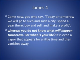 James 4
13
   Come now, you who say, "Today or tomorrow
   we will go to such and such a city, spend a
   year there, buy and sell, and make a profit";
14
   whereas you do not know what will happen
   tomorrow. For what is your life? It is even a
   vapor that appears for a little time and then
   vanishes away.
 