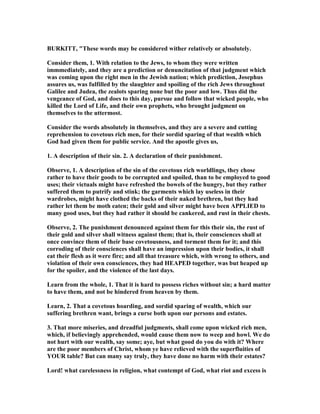 BURKITT, "These words may be considered wither relatively or absolutely.
Consider them, 1. With relation to the Jews, to whom they were written
immmediately, and they are a prediction or denuncitation of that judgment which
was coming upon the right men in the Jewish nation; which prediction, Josephus
assures us, was fulfilled by the slaughter and spoiling of the rich Jews throughout
Galilee and Judea, the zealots sparing none but the poor and low. Thus did the
vengeance of God, and does to this day, pursue and follow that wicked people, who
killed the Lord of Life, and their own prophets, who brought judgment on
themselves to the uttermost.
Consider the words absolutely in themselves, and they are a severe and cutting
reprehension to covetous rich men, for their sordid sparing of that wealth which
God had given them for public service. And the apostle gives us,
1. A description of their sin. 2. A declaration of their punishment.
Observe, 1. A description of the sin of the covetous rich worldlings, they chose
rather to have their goods to be corrupted and spoiled, than to be employed to good
uses; their victuals might have refreshed the bowels of the hungry, but they rather
suffered them to putrify and stink; the garments which lay useless in their
wardrobes, might have clothed the backs of their naked brethren, but they had
rather let them be moth eaten; their gold and silver might have been APPLIED to
many good uses, but they had rather it should be cankered, and rust in their chests.
Observe, 2. The punishment denounced against them for this their sin, the rust of
their gold and silver shall witness against them; that is, their consciences shall at
once convince them of their base covetousness, and torment them for it; and this
corroding of their consciences shall have an impression upon their bodies, it shall
eat their flesh as it were fire; and all that treasure which, with wrong to others, and
violation of their own consciences, they had HEAPED together, was but heaped up
for the spoiler, and the violence of the last days.
Learn from the whole, 1. That it is hard to possess riches without sin; a hard matter
to have them, and not be hindered from heaven by them.
Learn, 2. That a covetous hoarding, and sordid sparing of wealth, which our
suffering brethren want, brings a curse both upon our persons and estates.
3. That more miseries, and dreadful judgments, shall come upon wicked rich men,
which, if believingly apprehended, would cause them now to weep and howl. We do
not hurt with our wealth, say some; aye, but what good do you do with it? Where
are the poor members of Christ, whom ye have relieved with the superfluities of
YOUR table? But can many say truly, they have done no harm with their estates?
Lord! what carelessness in religion, what contempt of God, what riot and excess is
 