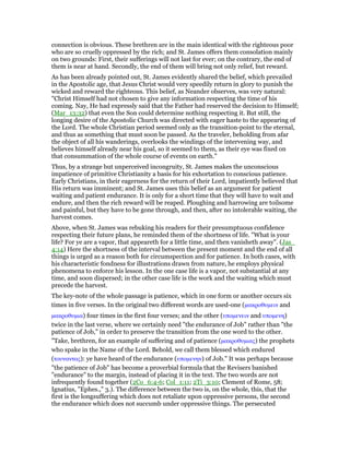 connection is obvious. These brethren are in the main identical with the righteous poor
who are so cruelly oppressed by the rich; and St. James offers them consolation mainly
on two grounds: First, their sufferings will not last for ever; on the contrary, the end of
them is near at hand. Secondly, the end of them will bring not only relief, but reward.
As has been already pointed out, St. James evidently shared the belief, which prevailed
in the Apostolic age, that Jesus Christ would very speedily return in glory to punish the
wicked and reward the righteous. This belief, as Neander observes, was very natural:
"Christ Himself had not chosen to give any information respecting the time of his
coming. Nay, He had expressly said that the Father had reserved the decision to Himself;
(Mar_13:32) that even the Son could determine nothing respecting it. But still, the
longing desire of the Apostolic Church was directed with eager haste to the appearing of
the Lord. The whole Christian period seemed only as the transition-point to the eternal,
and thus as something that must soon be passed. As the traveler, beholding from afar
the object of all his wanderings, overlooks the windings of the intervening way, and
believes himself already near his goal, so it seemed to them, as their eye was fixed on
that consummation of the whole course of events on earth."
Thus, by a strange but unperceived incongruity, St. James makes the unconscious
impatience of primitive Christianity a basis for his exhortation to conscious patience.
Early Christians, in their eagerness for the return of their Lord, impatiently believed that
His return was imminent; and St. James uses this belief as an argument for patient
waiting and patient endurance. It is only for a short time that they will have to wait and
endure, and then the rich reward will be reaped. Ploughing and harrowing are toilsome
and painful, but they have to be gone through, and then, after no intolerable waiting, the
harvest comes.
Above, when St. James was rebuking his readers for their presumptuous confidence
respecting their future plans, he reminded them of the shortness of life. "What is your
life? For ye are a vapor, that appeareth for a little time, and then vanisheth away". (Jas_
4:14) Here the shortness of the interval between the present moment and the end of all
things is urged as a reason both for circumspection and for patience. In both cases, with
his characteristic fondness for illustrations drawn from nature, he employs physical
phenomena to enforce his lesson. In the one case life is a vapor, not substantial at any
time, and soon dispersed; in the other case life is the work and the waiting which must
precede the harvest.
The key-note of the whole passage is patience, which in one form or another occurs six
times in five verses. In the original two different words are used-one (µακροθυµειν and
µακροθυµια) four times in the first four verses; and the other (υποµενειν and υποµενη)
twice in the last verse, where we certainly need "the endurance of Job" rather than "the
patience of Job," in order to preserve the transition from the one word to the other.
"Take, brethren, for an example of suffering and of patience (µακροθυµιας) the prophets
who spake in the Name of the Lord. Behold, we call them blessed which endured
(τουναντας): ye have heard of the endurance (υποµενην) of Job." It was perhaps because
"the patience of Job" has become a proverbial formula that the Revisers banished
"endurance" to the margin, instead of placing it in the text. The two words are not
infrequently found together (2Co_6:4-6; Col_1:11; 2Ti_3:10; Clement of Rome, 58;
Ignatius, "Ephes.," 3.). The difference between the two is, on the whole, this, that the
first is the longsuffering which does not retaliate upon oppressive persons, the second
the endurance which does not succumb under oppressive things. The persecuted
 