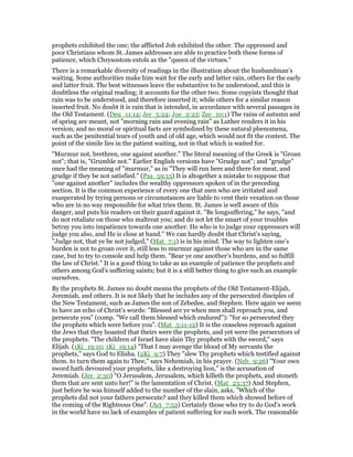 prophets exhibited the one; the afflicted Job exhibited the other. The oppressed and
poor Christians whom St. James addresses are able to practice both these forms of
patience, which Chrysostom extols as the "queen of the virtues."
There is a remarkable diversity of readings in the illustration about the husbandman’s
waiting. Some authorities make him wait for the early and latter rain, others for the early
and latter fruit. The best witnesses leave the substantive to be understood, and this is
doubtless the original reading; it accounts for the other two. Some copyists thought that
rain was to be understood, and therefore inserted it; while others for a similar reason
inserted fruit. No doubt it is rain that is intended, in accordance with several passages in
the Old Testament. (Deu_11:14; Jer_5:24; Joe_2:23; Zec_10:1) The rains of autumn and
of spring are meant, not "morning rain and evening rain" as Luther renders it in his
version; and no moral or spiritual facts are symbolized by these natural phenomena,
such as the penitential tears of youth and of old age, which would not fit the context. The
point of the simile lies in the patient waiting, not in that which is waited for.
"Murmur not, brethren, one against another." The literal meaning of the Greek is "Groan
not"; that is, "Grumble not." Earlier English versions have "Grudge not"; and "grudge"
once had the meaning of "murmur," as in "They will run here and there for meat, and
grudge if they be not satisfied." (Psa_59:15) It is altogether a mistake to suppose that
"one against another" includes the wealthy oppressors spoken of in the preceding
section. It is the common experience of every one that men who are irritated and
exasperated by trying persons or circumstances are liable to vent their vexation on those
who are in no way responsible for what tries them. St. James is well aware of this
danger, and puts his readers on their guard against it. "Be longsuffering," he says, "and
do not retaliate on those who maltreat you; and do not let the smart of your troubles
betray you into impatience towards one another. He who is to judge your oppressors will
judge you also, and He is close at hand." We can hardly doubt that Christ’s saying,
"Judge not, that ye be not judged," (Mat_7:1) is in his mind. The way to lighten one’s
burden is not to groan over it, still less to murmur against those who are in the same
case, but to try to console and help them. "Bear ye one another’s burdens, and so fulfill
the law of Christ." It is a good thing to take as an example of patience the prophets and
others among God’s suffering saints; but it is a still better thing to give such an example
ourselves.
By the prophets St. James no doubt means the prophets of the Old Testament-Elijah,
Jeremiah, and others. It is not likely that he includes any of the persecuted disciples of
the New Testament, such as James the son of Zebedee, and Stephen. Here again we seem
to have an echo of Christ’s words: "Blessed are ye when men shall reproach you, and
persecute you" (comp. "We call them blessed which endured"): "for so persecuted they
the prophets which were before you". (Mat_5:11-12) It is the ceaseless reproach against
the Jews that they boasted that theirs were the prophets, and yet were the persecutors of
the prophets. "The children of Israel have slain Thy prophets with the sword," says
Elijah. (1Ki_19:10; 1Ki_19:14) "That I may avenge the blood of My servants the
prophets," says God to Elisha. (2Ki_9:7) They "slew Thy prophets which testified against
them. to turn them again to Thee," says Nehemiah, in his prayer. (Neh_9:26) "Your own
sword hath devoured your prophets, like a destroying lion," is the accusation of
Jeremiah. (Jer_2:30) "O Jerusalem, Jerusalem, which killeth the prophets, and stoneth
them that are sent unto her!" is the lamentation of Christ. (Mat_23:37) And Stephen,
just before he was himself added to the number of the slain, asks, "Which of the
prophets did not your fathers persecute? and they killed them which showed before of
the coming of the Righteous One". (Act_7:52) Certainly those who try to do God’s work
in the world have no lack of examples of patient suffering for such work. The reasonable
 