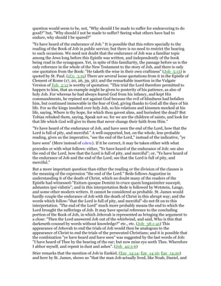 question would seem to be, not, "Why should I be made to suffer for endeavoring to do
good?" but, "Why should I not be made to suffer? Seeing what others have had to
endure, why should I be spared?"
"Ye have heard of the endurance of Job." It is possible that this refers specially to the
reading of the Book of Job in public service; but there is no need to restrict the hearing
to such occasions. We need not doubt that the endurance of Job was a familiar topic
among the Jews long before this Epistle was written, and independently of the book
being read in the synagogues. Yet, in spite of this familiarity, the passage before us is the
only reference in the whole of the New Testament to the story of Job, and there is only
one quotation from the Book: "He taketh the wise in their own craftiness" (Job_5:13) is
quoted by St. Paul. (1Co_3:19) There are several loose quotations from it in the Epistle of
Clement of Rome (17, 20, 26, 39, 56); and the remarkable insertion in the Vulgate
Version of Tob_2:12 is worthy of quotation: "This trial the Lord therefore permitted to
happen to him, that an example might be given to posterity of his patience, as also of
holy Job. For whereas he had always feared God from his infancy, and kept His
commandments, he repined not against God because the evil of blindness had befallen
him, but continued immovable in the fear of God, giving thanks to God all the days of his
life. For as the kings insulted over holy Job, so his relations and kinsmen mocked at his
life, saying, Where is thy hope, for which thou gavest alms, and buriedest the dead? But
Tobias rebuked them, saying, Speak not so; for we are the children of saints, and look for
that life which God will give to them that never change their faith from Him."
"Ye have heard of the endurance of Job, and have seen the end of the Lord, how that the
Lord is full of pity, and merciful." A well-supported, but, on the whole, less probable
reading, gives us the imperative, "see the end of the Lord," instead of the indicative, "ye
have seen" (Mere instead of ειδετε). If it be correct, it may be taken either with what
precedes or with what follows: either, "Ye have heard of the endurance of Job: see also
the end of the Lord, how that the Lord is full of pity, and merciful"; or, "Ye have heard of
the endurance of Job and the end of the Lord; see that the Lord is full of pity, and
merciful."
But a more important question than either the reading or the division of the clauses is
the meaning of the expression "the end of the Lord." Bede follows Augustine in
understanding it of the death of Christ, which no doubt many of the readers of the
Epistle had witnessed-"Exitum quoque Domini in cruce quem longanimiter suscepit,
adstantes ipsi vidistis"; and in this interpretation Bede is followed by Wetstein, Lange,
and some other modern writers. It cannot be considered as probable. St. James would
hardly couple the endurance of Job with the death of Christ in this abrupt way; and the
words which follow-"that the Lord is full of pity, and merciful"-do not fit on to this
interpretation. "The end of the Lord" much more probably means the end to which the
Lord brought the sufferings of Job. It may have special reference to the concluding
portion of the Book of Job, in which Jehovah is represented as bringing the argument to
a close: "Then the Lord answered Job out of the whirlwind, and said, Who is this that
darkeneth counsel by words without knowledge?" etc., etc. (Job_38:1-41) This
appearance of Jehovah to end the trials of Job would then be analogous to the
appearance of Christ to end the trials of the persecuted Christians; and it is possible that
the combination "ye have heard and have seen" was suggested by the last words of Job:
"I have heard of Thee by the hearing of the ear; but now mine eye seeth Thee. Wherefore
I abhor myself, and repent in dust and ashes". (Job_42:5-6)
Stier remarks that the mention of Job in Ezekiel, (Eze_14:14; Eze_14:16; Eze_14:20)
and here by St. James, shows us "that the man Job actually lived, like Noah, Daniel, and
 