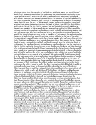 all the prophets; that the narrative of his life is not a didactic poem, but a real history."
But is that a necessary conclusion? Let us leave on one side the question whether or no
there really was such a person as Job, who experienced what is recorded in the book
which bears his name, and let us consider whether the mention of him by Ezekiel and by
St. James proves that there was such a person. It proves nothing of the sort. It shows no
more than this, that the story of Job was well known, and was employed for moral and
spiritual instruction. Let us suppose that the Book of Job is a parable, like that of Dives
and Lazarus. Would the fact that its contents are not historical prevent Ezekiel or St.
James from speaking of Job as a well-known person of exemplary life? There would be
nothing unnatural in coupling together Dives, who is probably an imaginary person, and
the rich young man, who is certainly a real person, as examples of men to whom great
wealth has proved disastrous, nor, again, in speaking of Lazarus and the penitent thief as
instances of souls that had passed from great earthly suffering to the rest of Paradise.
Such combinations would not commit the writer or speaker who made use of them to the
belief that Dives and Lazarus were historical persons. Why, then, should the fact that an
inspired writer couples Job with Noah and Daniel commit us to the belief that Job is a
real person? He may have been so, just as Lazarus may have been so, but the mention of
him by Ezekiel and by St. James does not prove that he was. We know too little about the
effects of inspiration to be justified in saying dogmatically that an inspired writer would
never speak of an unhistorical person as an example to be imitated. Is the merchant who
sold all that he had in order to buy one pearl of great price a historical person? and is he
not put before us as an example to be imitated? It is quite possible that the story of Job
is in the main a narrative of facts, and not an inspired fiction; but the mention of him by
Ezekiel and by St. James is no proof of it. It is neither fair nor prudent to cite either of
them as witnesses to the historical character of the Book of Job. It is not fair, because we
are ignorant of their opinion on the subject, and are also ignorant as to whether their
opinion on the subject would be under the direct inspiration of the Holy Spirit. And it is
not prudent, because it may be demonstrated hereafter that the story of Job is not
historical; and then we shall have pledged the testimony of inspired persons to the truth
of a narrative which is, after all, fictitious. If St. Paul may cite Jannes and Jambres as
instances of malignant opposition to the truth, without compelling us to believe that
those names are historical, St. James may quote Job as an example of patient endurance,
without obliging us to believe that Job is a historical personage. In each case the
historical character of the illustrations must be decided on other grounds than the fact
that they are employed by writers who were inspired. Questions of this kind are among
the many spheres in which we need that virtue on which St. James here insists with such
simple earnesthess-patience. When certainty has not been attained, and perhaps is not
attainable, let us learn to wait patiently in uncertainty. Was there ever such a person as
Job? Who wrote the Book of Job? What is its date? Does inspiration produce
infallibility? and if so, what are the limits to such infallibility? There are men to whom
uncertainty on such questions as these seems intolerable. They cannot "learn to labor
and to wait"; they cannot work patiently, and wait patiently, until a complete solution is
found. And hence they hurry to a definite conclusion, support it by evidence that is not
relevant, and affirm that it is demonstrated by what is perhaps relevant, but is far short
of proof. Intellectual probation is part of our moral probation in this life, and it is a
discipline much needed in an age of great mental activity. Impatience of the intellect is a
common blemish, and it is disastrous both to him who allows himself to be conquered
by it and to the cause of truth. He does good service both to himself and to others, who
cultivates a dread of jumping to unproved conclusions, and who in speaking and writing
watchfully distinguishes what is certain from what is only probable, and what is
probable from what is only not known to be untrue. The great example of patience is not
 