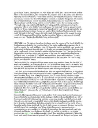 given by St. James, although we can read it into his words. In a sense not meant by him
there is the Husbandman, who waiteth for the precious fruit of the earth, until it receive
the early and the latter rain. There is that precious harvest of human souls which must
receive and welcome the dew of God’s grace before it is ready for His garner. On some it
has never yet fallen; on some it has fallen, but as yet in vain; and meanwhile the
Husbandman waiteth, "being patient over it," until it receive the one thing needful.
Through long, long centuries He has been waiting, and He continues so doing. St.
Augustine tells us why. God is "patient, because He is eternal" (pattens quiaaeternus).
He who is "from everlasting to everlasting" can afford to wait. He waits patiently for us,
generation after generation. Can we not wait for Him one hour? Let us patiently abide
until "the end of the Lord" comes, the end which He has prepared for us, and towards
which all things under His guiding hand are working. When we have seen it we shall
once more see "that the Lord is full of pity, and merciful."
HAWKER 7-11, "Be patient therefore, brethren, unto the coming of the Lord. Behold, the
husbandman waiteth for the precious fruit of the earth, and hath long patience for it,
until he receive the early and latter rain. (8) Be ye also patient; establish your hearts: for
the coming of the Lord draweth nigh. (9) Grudge not one against another, brethren, lest
ye be condemned: behold, the judge standeth before the door. (10) Take, my brethren,
the prophets, who have spoken in the name of the Lord, for an example of suffering
affliction, and of patience. (11) Behold, we count them happy which endure. Ye have
heard of the patience of Job, and have seen the end of the Lord; that the Lord is very
pitiful, and of tender mercy.
We have within the compass of these verses, some very precious views, for the child of
God, and especially the exercised child of God, to ruminate upon: and, if the Reader will
indulge me, and God the Holy Ghost will teach both Writer and Reader, very sure I am,
that we shall rise up from the review of them with much spiritual profit.
And, first. By the command to the brethren, who are regenerated in Christ, to be patient
unto the coming of the Lord; the child of God is taught to expect exercises. There will be,
there must be, many dark and trying seasons. And in those seasons, the best taught
children of God will be hard put to it, unless faith is always in lively exercise, to trust God
where we cannot trace God. The Holy Ghost therefore begins this sweet portion, after he
had told the Church in the verses going before, the sure ruin of the ungodly; that though
their patience should be exercised, yet they should rest in this one grand and unalterable
conclusion, the Lord is coming. And when he comes, all will be fully and clearly
explained. Therefore, saith the Lord, patiently wait this time, and be assured of this one
thing, the Lord’s ways, and the Lord’s heart, are towards thee for good in all things.
Rom_8:28.
Secondly. Having gained this great point, and set it down as a truth perfectly clear and
impossible to be questioned, that God’s dealings with his redeemed in Christ, are full of
love, and conducted with unerring wisdom; we are next taught, that the best way, and
the only way, by which we can rightly interpret the Lord’s dealings towards his people,
is, to do as the husbandman doth, in waiting for the precious fruit of the earth. What a
beautiful and striking similitude the Lord , hath chosen to represent this sure harvest by,
of the fruits of his everlasting love? What, to the human eye, apparently more
unpromising, or more unlikely to bring forth, than when the seed is not only cast into
the earth and buried over, but must absolutely rot and die before there can be any
product. See Joh_12:24. and Commentary. Such then is the harvest of grace. When the
Lord hath totally thrown to the ground, and buried over all our designs, and plans, and
 