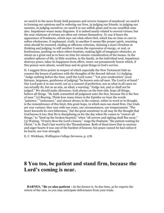 we need it in the more firmly held purposes and severer tempers of manhood; we need it
in forming our opinions and in ordering our lives, in judging our friends, in judging our
enemies, in judging ourselves; we need it in our selfish plans and in our unselfish ones
also. Impatience wears many disguises. It is indeed nearly related to several virtues; but
the near relations of virtues are often not virtues themselves. To one it bears the
appearance of frankness, which says out what others feel, which has no time or care to
soften wholesome, if unpleasant, truth; to another it seems like proper spirit, resenting
what should be resented, chafing at officious criticism, claiming a man’s freedom in
thinking and judging; to still another it seems the expression of energy, or zeal, or
fearlessness, pushing on when others hesitate, making light of imaginary obstacles, so
intent on a great end as to have no time for minute consideration of the means. In the
smallest spheres of life, in little societies, in the family, in the individual soul, impatience
destroys peace, takes its happiness from effort, wears out prematurely hearts which, if
this poison were absent, would bear and do great things in God’s service.
II. I suggest three points in respect of which especially the New Testament bids us
connect the lesson of patience with the thoughts of the Second Advent: (1) Judging.
"Judge nothing before the time, until the Lord come." "Let your moderation" (your
fairness, largeness, gentleness of judging) "be known unto all men. The Lord is at hand."
Our Lord puts it in one word, not as a counsel of perfection, not as what in all cases we
can actually do, but as an aim, an ideal, a warning: "Judge not, and ye shall not be
judged." We should make allowance, look always on the best side, hope all things,
believe all things. "He hath committed all judgment unto the Son, because He is the Son
of man." (2) Bearing. Think how many times in the Epistles we hear the words
"patience," "endurance," and almost always in the context, either in word or in thought,
is the remembrance of this limit, this great hope, in which men can stand firm. Our trials
are very various; they vary with our years, our circumstances, our temperament. "The
heart knoweth its own bitterness," but the great sweetener to all may be the thought that
God knows it too; that He is disciplining us for the day when He comes to "restore all
things," to "bind up the broken-hearted," when "all sorrow and sighing shall flee away."
(3) Waiting. "O tarry thou the Lord’s leisure," sings the Psalmist; "the patient waiting for
Christ," is St. Paul’s last word to the Thessalonians. Both of them knew that to anxious
and eager hearts it was one of the hardest of lessons; but peace cannot be had unless it
be learnt, nor true strength.
E. C. Wickham, Wellington College Sermons, p. 278.
8 You too, be patient and stand firm, because the
Lord’s coming is near.
BAR ES, "Be ye also patient - As the farmer is. In due time, as he expects the
return of the rain, so you may anticipate deliverance from your trials.
 