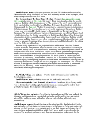 Stablish your hearts - Let your purposes and your faith be firm and unwavering.
Do not become weary and fretful; but bear with constancy all that is laid upon you, until
the time of your deliverance shall come.
For the coming of the Lord draweth nigh - Compare Rev_22:10, Rev_22:12,
Rev_22:20; the notes at 1Co_15:51. It is clear, I think, from this place, that the apostle
expected that that which he understood by “the coming of the Lord” was soon to occur;
for it was to be that by which they would obtain deliverance from the trials which they
then endured. See Jam_5:7. Whether it means that he was soon to come to judgment, or
to bring to an end the Jewish policy and to set up his kingdom on the earth, or that they
would soon be removed by death, cannot be determined from the mere use of the
language. The most natural interpretation of the passage, and one which will accord well
with the time when the Epistle was written, is, that the predicted time of the destruction
of Jerusalem Matt. 24 was at hand; that there were already indications that that would
soon occur; and that there was a prevalent expectation among Christians that that event
would be a release from many trials of persecution, and would be followed by the setting
up of the Redeemer’s kingdom.
Perhaps many expected that the judgment would occur at that time, and that the
Saviour would set up a personal reign on the earth. But the expectation of others might
have been merely - what is indeed all that is necessarily implied in the predictions on the
subject - that there would be after that a rapid and extensive spread of the principles of
the Christian religion in the world. The destruction of Jerusalem and of the temple
would contribute to that by bringing to an end the whole system of Jewish types and
sacrifices; by convincing Christians that there was not to be one central rallying-point,
thus destroying their lingering prejudices in favor of the Jewish mode of worship; and by
scattering them abroad through the world to propagate the new religion. The Epistle was
written, it is supposed, some ten or twelve years before the destruction of Jerusalem,
(Introduction, Section 3,) and it is not improbable that there were already some
indications of that approaching event.
CLARKE, "Be ye also patient - Wait for God’s deliverance, as ye wait for his
bounty in providence.
Stablish your hearts - Take courage; do not sink under your trials.
The coming of the Lord draweth nigh - Ηγγικε· Is at hand. He is already on his
way to destroy this wicked people, to raze their city and temple, and to destroy their
polity for ever; and this judgment will soon take place.
GILL, "Be ye also patient,.... As well as the husbandman, and like him; and wait for
the rains and dews of divine grace to fall, and make fruitful, and for the ripe fruit of
eternal life; and in the mean while cheerfully and patiently bear all injuries, and
oppressions:
stablish your hearts; though the state of the saints is stable, they being fixed in the
everlasting love of God, in the covenant of grace, in the hands of Christ, and on the rock
of ages; yet their hearts are very unstable, and so are their frames, and the exercise of
grace in them, and need establishing, which God's work; which is often done by the
means of the word and ordinances; and these the saints should make use of, for the
 
