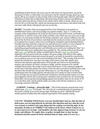 establishing of their hearts: the sense may be, take heart, be of good cheer, do not be
dismayed, or faint, or sink under your pressures, but be of good courage, pluck up your
spirits, lift up your heads: for the coming of the Lord draweth nigh; when he will render
tribulation to them that trouble them, free them from all their sorrows and afflictions,
and enter them into the joy of their Lord; which will be either at death, which was not
very far off, or at the last day, which was drawing nearer and nearer, and which with God
was near; with whom a thousand years are as one day.
HE RY, "Consider what encouragement here is for Christians to be patient, to
establish their hearts, and not to grudge one against another. And, (1.) “Look to the
example of the husbandman: He waits for the precious fruit of the earth, and hath long
patience for it, until he receive the early and latter rain. When you sow your corn in the
ground, you wait many months for the former and latter rain, and are willing to stay till
harvest for the fruit of your labour; and shall not this teach you to bear a few storms, and
to be patient for a season, when you are looking for a kingdom and everlasting felicity?
Consider him that waits for a crop of corn; and will not you wait for a crown of glory? If
you should be called to wait a little longer than the husbandman does, is it not
something proportionably greater and infinitely more worth your waiting for? But,” (2.)
“Think how short your waiting time may possibly be: The coming of the Lord draweth
nigh, Jam_5:8; behold, the Judge standeth before the door, Jam_5:9. Do not be
impatient, do not quarrel with one another; the great Judge, who will set all to rights,
who will punish the wicked and reward the good, is at hand: he should be conceived by
you to stand as near as one who is just knocking at the door.” The coming of the Lord to
punish the wicked Jews was then very nigh, when James wrote this epistle; and,
whenever the patience and other graces of his people are tried in an extraordinary
manner, the certainty of Christ's coming as Judge, and the nearness of it, should
establish their hearts. The Judge is now a great deal nearer, in his coming to judge the
world, than when this epistle was written, nearer by above seventeen hundred years; and
therefore this should have the greater effect upon us. (3.) The danger of our being
condemned when the Judge appears should excite us to mind our duty as before laid
down: Grudge not, lest you be condemned. Fretfulness and discontent expose us to the
just judgment of God, and we bring more calamities upon ourselves by our murmuring,
distrustful, envious groans and grudgings against one another, than we are aware of. If
we avoid these evils, and be patient under our trials, God will not condemn us. Let us
encourage ourselves with this.
JAMISO , "coming ... draweth nigh — The Greek expresses present time and a
settled state. 1Pe_4:7, “is at hand.” We are to live in a continued state of expectancy of
the Lord’s coming, as an event always nigh. Nothing can more “stablish the heart”
amidst present troubles than the realized expectation of His speedy coming.
CALVI , "8Stablish YOUR hearts. Lest any should object and say, that the time of
deliverance was too long delayed, he obviates this objection and says, that the Lord
was at hand, or (which is the same thing) that his coming was drawing nigh. In the
meantime, he bids us to CORRECT the softness of the heart, which weakens us, so
as not to persevere in hope. And doubtless the time appears long, because we are too
tender and delicate. We ought, then, to gather strength that we may become
hardened and this cannot be better attained than by hope, and as it were by a
 