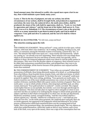 found amongst many that abound in wealth, who expend more upon a lust in one
day, than would maintain a poor family many years.
Learn, 4. That in the day of judgment, not only our actions, but all the
circumstances of our actions, shall be brought forth, and produced as arguments of
conviction; the rusty iron, the cankered silver, the moth eaten clothes, shall be
produced; the stones of the wall, built by oppression, shall cry, "Lord, we were built
by oppression and violence;" and the beam out of the timber shall answer it, True,
Lord, even so it is, Habakkuk 2:11 The circumstances of men's sins at the great day
will be as so many memorials to put them in mind of guilt, and God in mind of
vengeance: Your gold and silver is cankered, and the rust of it shall be witness
against you.
BIBLICAL ILLUSTRATOR, "Ye rich men, weep and howl
The miseries coming upon the rich
I.
THE COMING OF JUDGMENT. “Weep and howl”—weep, and do it in this open, violent
manner, with loud, bitter cries of distress—do it wailing, shrieking, howling as was, and
still is, so customary among the Orientals in times of mourning. Lament thus “for,” or
over, “the miseries that shall come upon you”—more exactly and impressively, “which
are coming on,” are already even now impending. These miseries were not simply those
which in all circumstances the love and abuse of money entail, but specially, and in
addition to them, the temporal judgments which were about to visit the guilty parties in
this instance. They were to be the peculiar objects of vengeance; their treasures were to
be rifled, their possessions wrenched from them, and stripped bare, they were to be
subjected to hardships, all the heavier because of the pleasures once enjoyed and the
losses thus sustained.
II. THE COMMENCEMENT OF JUDGMENT. “Your riches are corrupted” either their
possessions of all kinds, these being afterwards spoken of in detail, or, as distinguished
from what follows, those hoarded stores of grain, fruits, and other provisions, in which
the wealth of Orientals largely consisted. To the latter the term “corrupted” could most
properly be applied. They were rotting, perishing. “Your garments are moth-eaten.” In
eastern countries one of the most valuable possessions was a stock of costly clothing, a
number of dresses, wardrobes filled with a great variety of articles of apparel. They were
moth-eaten—a way in which articles of dress, when long kept and little used, are often
wasted, destroyed. “Your gold and silver is cankered”—rusted, corroded. The original
word implies that it is so not partially, but entirely—as it were through and through its
whole substance. This does not take place in regard to silver and gold as it does to iron
and steel; but they are spoken of as undergoing the change to which metals generally are
subject; and there is that which corresponds to it n their case, for they get discoloured,
blackened, tarnished, wasted, corrupted-looking. “And the rust of them shall be a
witness against you”—literally, “shall be for a testimony to you”—“and shall eat your
flesh asit were fire.” In the moth-eaten garments, the cankered silver and gold, their sin
no doubt appeared, but appeared in the judgments which had followed it, for in that
process of destruction which had commenced there was the avenging hand of God
visible. This is the prominent thing—the punishment already begun. The very objects on
which they prided themselves, which they made an idol of, were smitten; and n every
hole of the cloth, every spot on the money, there was a sign of the consumption that was
 